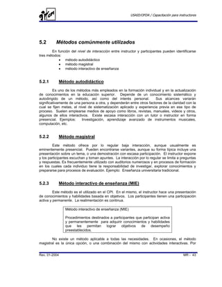 USAID/OFDA / Capacitación para instructores




5.2       Métodos comúnmente utilizados
        En función del nivel de interacción entre instructor y participantes pueden identificarse
tres métodos:
            • método autodidáctico
            • método magistral
            • método interactivo de enseñanza


5.2.1       Método autodidáctico
         Es uno de los métodos más empleados en la formación individual y en la actualización
de conocimientos en la educación superior. Depende de un conocimiento sistemático y
autodirigido de un método, así como del interés personal.              Sus alcances variarán
significativamente de una persona a otra, y dependerán entre otros factores de la claridad con la
cual se fijen metas, el nivel de sistematización aplicado y experiencia previa en ese tipo de
proceso. Suelen emplearse medios de apoyo como libros, revistas, manuales, videos y otros,
algunos de ellos interactivos. Existe escasa interacción con un tutor o instructor en forma
presencial. Ejemplos:     Investigación, aprendizaje avanzado de instrumentos musicales,
computación, etc.


5.2.2       Método magistral
        Este método ofrece por lo regular baja interacción, aunque usualmente es
eminentemente presencial. Pueden encontrarse variantes, aunque su forma típica incluye una
presentación sobre un tema, o una demostración con escasa participación. El instructor expone
y los participantes escuchan y toman apuntes. La interacción por lo regular se limita a preguntas
y respuestas. Es frecuentemente utilizado con auditorios numerosos y en procesos de formación
en los cuales cada individuo tiene la responsabilidad de investigar, explorar conocimientos y
prepararse para procesos de evaluación. Ejemplo: Enseñanza universitaria tradicional.


5.2.3       Método interactivo de enseñanza (MIE)
         Este método es el utilizado en el CPI. En el mismo, el instructor hace una presentación
de conocimientos y habilidades basada en objetivos. Los participantes tienen una participación
activa y permanente. La realimentación es continua.

                Método interactivo de enseñanza (MIE)

                Procedimientos destinados a participantes que participan activa
                y permanentemente para adquirir conocimientos y habilidades
                que    les   permitan   lograr   objetivos   de    desempeño
                preestablecidos.

        No existe un método aplicable a todas las necesidades. En ocasiones, el método
magistral es la única opción, o una combinación del mismo con actividades interactivas. Por


Rev. 01-2004                                                                              MR - 43
 