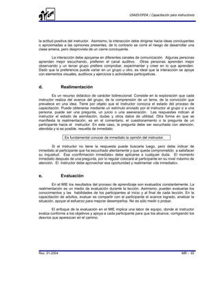 USAID/OFDA / Capacitación para instructores




la actitud positiva del instructor. Asimismo, la interacción debe dirigirse hacia ideas concluyentes
o aproximadas a las opiniones presentes, de lo contrario se corre el riesgo de desarrollar una
clase amena, pero desprovista de un cierre concluyente.

       La interacción debe apoyarse en diferentes canales de comunicación. Algunas personas
aprenden mejor escuchando, prefieren el canal auditivo. Otras personas aprenden mejor
observando y un tercer grupo prefiere comprobar, experimentar y creer en lo que aprenden.
Dado que la preferencia puede variar en un grupo u otro, es ideal que la interacción se apoye
con elementos visuales, auditivos y ejercicios o actividades participativas.


d.             Realimentación
         Es un recurso didáctico de carácter bidireccional. Consiste en la exploración que cada
instructor realiza del avance del grupo, de la comprensión de un tema, de la convicción que
prevalece en una idea. Tiene por objeto que el instructor conozca el estado del proceso de
capacitación. Puede obtenerse mediante un estímulo enviado por el instructor al grupo o a una
persona, puede ser una pregunta, un juicio o una aseveración. Las respuestas indican al
instructor el estado de asimilación, dudas y otros datos de utilidad. Otra forma en que se
manifiesta la realimentación, es en el comentario, el cuestionamiento o la pregunta de un
participante hacia el instructor. En este caso, la pregunta debe ser escuchada con atención,
atendida y si es posible, resuelta de inmediato.

                Es fundamental conocer de inmediato la opinión del instructor.

        Si el instructor no tiene la respuesta puede buscarla luego, pero debe indicar de
inmediato al participante que ha escuchado atentamente y que queda comprometido a satisfacer
su inquietud. Esa «confirmación inmediata» debe aplicarse a cualquier duda. El momento
inmediato después de una pregunta, por lo regular colocará al participante en su nivel máximo de
atención. El instructor debe aprovechar esa oportunidad y realimentar «de inmediato».


e.             Evaluación
        En el MIE los resultados del proceso de aprendizaje son evaluados constantemente. La
realimentación es un medio de evaluación durante la lección. Asimismo, pueden evaluarse los
conocimientos y las habilidades de los participantes al inicio y al final de cada lección. En la
capacitación de adultos, evaluar es compartir con el participante el avance logrado, analizar la
situación, apoyar el esfuerzo para mejorar desempeños. No es sólo medir o probar.

        El enfoque de la evaluación en el MIE implica una labor de equipo, donde el instructor
evalúa conforme a los objetivos y apoya a cada participante para que los alcance, corrigiendo los
desvíos que aparezcan en el camino.




Rev. 01-2004                                                                                MR - 45
 