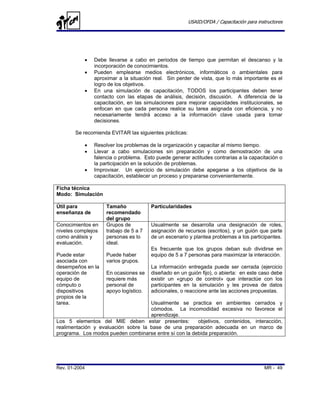 USAID/OFDA / Capacitación para instructores




           •   Debe llevarse a cabo en periodos de tiempo que permitan el descanso y la
               incorporación de conocimientos.
           •   Pueden emplearse medios electrónicos, informáticos o ambientales para
               aproximar a la situación real. Sin perder de vista, que lo más importante es el
               logro de los objetivos.
           •   En una simulación de capacitación, TODOS los participantes deben tener
               contacto con las etapas de análisis, decisión, discusión. A diferencia de la
               capacitación, en las simulaciones para mejorar capacidades institucionales, se
               enfocan en que cada persona realice su tarea asignada con eficiencia, y no
               necesariamente tendrá acceso a la información clave usada para tomar
               decisiones.

       Se recomienda EVITAR las siguientes prácticas:

           •   Resolver los problemas de la organización y capacitar al mismo tiempo.
           •   Llevar a cabo simulaciones sin preparación y como demostración de una
               falencia o problema. Esto puede generar actitudes contrarias a la capacitación o
               la participación en la solución de problemas.
           •   Improvisar. Un ejercicio de simulación debe apegarse a los objetivos de la
               capacitación, establecer un proceso y prepararse convenientemente.

Ficha técnica
Modo: Simulación

Útil para           Tamaño             Particularidades
enseñanza de        recomendado
                    del grupo
Conocimientos en    Grupos de          Usualmente se desarrolla una designación de roles,
niveles complejos   trabajo de 5 a 7   asignación de recursos (escritos), y un guión que parte
como análisis y     personas es lo     de un escenario y plantea problemas a los participantes.
evaluación.         ideal.
                                       Es frecuente que los grupos deban sub dividirse en
Puede estar         Puede haber        equipo de 5 a 7 personas para maximizar la interacción.
asociada con        varios grupos.
desempeños en la                       La información entregada puede ser cerrada (ejercicio
operación de        En ocasiones se    diseñado en un guión fijo), o abierta: en este caso debe
equipo de           requiere más       existir un «grupo de control» que interactúe con los
cómputo o           personal de        participantes en la simulación y les provea de datos
dispositivos        apoyo logístico.   adicionales, o reaccione ante las acciones propuestas.
propios de la
tarea.                               Usualmente se practica en ambientes cerrados y
                                     cómodos. La incomodidad excesiva no favorece el
                                     aprendizaje.
Los 5 elementos del MIE deben estar presentes:          objetivos, contenidos, interacción,
realimentación y evaluación sobre la base de una preparación adecuada en un marco de
programa. Los modos pueden combinarse entre sí con la debida preparación.




Rev. 01-2004                                                                              MR - 49
 