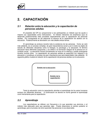 USAID/OFDA / Capacitación para instructores




2. CAPACITACIÓN

2.1       Relación entre la educación y la capacitación de
          personas adultas
        El propósito del CPI es «proporcionar a los participantes un método que les ayude a
mejorar sus capacidades como instructores». El método interactivo de enseñanza (que se
desarrolla posteriormente) está concebido especialmente para la capacitación de personas
adultas. Por consiguiente es útil relacionar el alcance de la capacitación de adultos con la
educación. Posteriormente se abordarán con más detalle ambos temas.

        El aprendizaje se produce durante toda la existencia de las personas. Como se verá
más adelante, es un proceso complejo, de gran trascendencia social y por lo tanto es objeto de
estudio de diferentes disciplinas como la biología, la psicología y la educación. El término
educación tiene diferentes acepciones, y se refiere a la formación integral de la persona en un
contexto social. La educación formal normalmente se inicia en la infancia y puede prolongarse
durante muchos años. La capacitación de personas adultas es específica con respecto a la
educación y constituye un proceso de gran importancia que será desarrollado más adelante. El
siguiente gráfico muestra la relación de la capacitación de personas adultas con la educación.




                          Ámbito de la educación




                                            Ámbito de la
                                            capacitación




      Tanto la educación como la capacitación abordan el aprendizaje de los seres humanos
aunque con diferentes alcances. A continuación se aborda en forma general el aprendizaje
como herramienta para la capacitación.


2.2       Aprendizaje
        Los capacitadores se refieren con frecuencia a lo que aprenden sus alumnos, o al
método más adecuado para que aprendan algo. Puede observarse el cambio posterior al
aprendizaje, pero el proceso de cómo aprenden las personas no es observable.


Rev. 01-2004                                                                              MR - 5
 