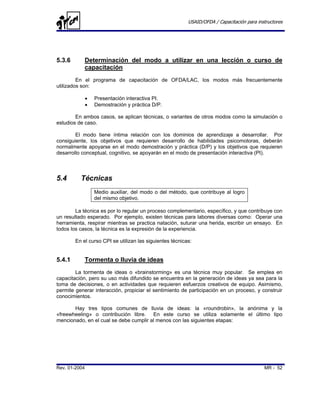 USAID/OFDA / Capacitación para instructores




5.3.6       Determinación del modo a utilizar en una lección o curso de
            capacitación
         En el programa de capacitación de OFDA/LAC, los modos más frecuentemente
utilizados son:

               •   Presentación interactiva PI.
               •   Demostración y práctica D/P.

        En ambos casos, se aplican técnicas, o variantes de otros modos como la simulación o
estudios de caso.

        El modo tiene íntima relación con los dominios de aprendizaje a desarrollar. Por
consiguiente, los objetivos que requieren desarrollo de habilidades psicomotoras, deberán
normalmente apoyarse en el modo demostración y práctica (D/P) y los objetivos que requieren
desarrollo conceptual, cognitivo, se apoyarán en el modo de presentación interactiva (PI).



5.4       Técnicas
                   Medio auxiliar, del modo o del método, que contribuye al logro
                   del mismo objetivo.

        La técnica es por lo regular un proceso complementario, específico, y que contribuye con
un resultado esperado. Por ejemplo, existen técnicas para labores diversas como: Operar una
herramienta, respirar mientras se practica natación, suturar una herida, escribir un ensayo. En
todos los casos, la técnica es la expresión de la experiencia.

        En el curso CPI se utilizan las siguientes técnicas:


5.4.1       Tormenta o lluvia de ideas
        La tormenta de ideas o «brainstorming» es una técnica muy popular. Se emplea en
capacitación, pero su uso más difundido se encuentra en la generación de ideas ya sea para la
toma de decisiones, o en actividades que requieren esfuerzos creativos de equipo. Asimismo,
permite generar interacción, propiciar el sentimiento de participación en un proceso, y construir
conocimientos.

       Hay tres tipos comunes de lluvia de ideas: la «roundrobin», la anónima y la
«freewheeling» o contribución libre. En este curso se utiliza solamente el último tipo
mencionado, en el cual se debe cumplir al menos con las siguientes etapas:




Rev. 01-2004                                                                                MR - 52
 
