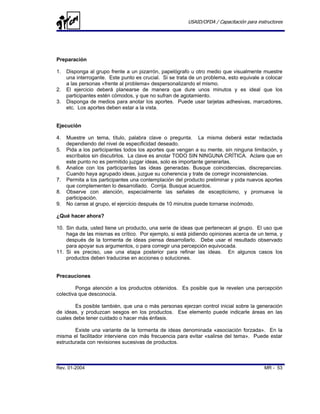 USAID/OFDA / Capacitación para instructores




Preparación

1.   Disponga al grupo frente a un pizarrón, papelógrafo u otro medio que visualmente muestre
     una interrogante. Este punto es crucial. Si se trata de un problema, esto equivale a colocar
     a las personas «frente al problema» despersonalizando el mismo.
2.   El ejercicio deberá planearse de manera que dure unos minutos y es ideal que los
     participantes estén cómodos, y que no sufran de agotamiento.
3.   Disponga de medios para anotar los aportes. Puede usar tarjetas adhesivas, marcadores,
     etc. Los aportes deben estar a la vista.


Ejecución

4.   Muestre un tema, título, palabra clave o pregunta. La misma deberá estar redactada
     dependiendo del nivel de especificidad deseado.
5.   Pida a los participantes todos los aportes que vengan a su mente, sin ninguna limitación, y
     escríbalos sin discutirlos. La clave es anotar TODO SIN NINGUNA CRÍTICA. Aclare que en
     este punto no es permitido juzgar ideas, solo es importante generarlas.
6.   Analice con los participantes las ideas generadas. Busque coincidencias, discrepancias.
     Cuando haya agrupado ideas, juzgue su coherencia y trate de corregir inconsistencias.
7.   Permita a los participantes una contemplación del producto preliminar y pida nuevos aportes
     que complementen lo desarrollado. Corrija. Busque acuerdos.
8.   Observe con atención, especialmente las señales de escepticismo, y promueva la
     participación.
9.   No canse al grupo, el ejercicio después de 10 minutos puede tornarse incómodo.

¿Qué hacer ahora?

10. Sin duda, usted tiene un producto, una serie de ideas que pertenecen al grupo. El uso que
    haga de las mismas es crítico. Por ejemplo, si está pidiendo opiniones acerca de un tema, y
    después de la tormenta de ideas piensa desarrollarlo. Debe usar el resultado observado
    para apoyar sus argumentos, o para corregir una percepción equivocada.
11. Si es preciso, use una etapa posterior para refinar las ideas. En algunos casos los
    productos deben traducirse en acciones o soluciones.


Precauciones

        Ponga atención a los productos obtenidos. Es posible que le revelen una percepción
colectiva que desconocía.

        Es posible también, que una o más personas ejerzan control inicial sobre la generación
de ideas, y produzcan sesgos en los productos. Ese elemento puede indicarle áreas en las
cuales debe tener cuidado o hacer más énfasis.

        Existe una variante de la tormenta de ideas denominada «asociación forzada». En la
misma el facilitador interviene con más frecuencia para evitar «salirse del tema». Puede estar
estructurada con revisiones sucesivas de productos.



Rev. 01-2004                                                                              MR - 53
 