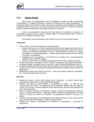 USAID/OFDA / Capacitación para instructores




5.4.2       Debate dirigido
        Esta técnica es particularmente útil en capacitación cuando se están construyendo
conocimientos y se desea aprovechar al máximo la experiencia de ciertos participantes. El
proceso es similar a la tormenta de ideas, toda vez que se plantea una interrogante o problema,
y posteriormente se procura que una parte del grupo (o todo el grupo si el número lo permite)
discutan, presenten argumentos y propongan soluciones o acuerdos.

        Si bien una presentación interactiva (PI) tiene implícito el elemento de discusión, es
aconsejable en algunos casos, «aislar» el debate, apartar un tiempo especial para el mismo y
procurar que se llegue a productos útiles.

        Para obtener buenos resultados es útil cumplir al menos con las siguientes etapas:

Preparación

1.   Elija un tema y una forma de organizar a los participantes.
     • Grupos. Se convoca a un numero determinado de Se definen equipos que asumirán una
          postura. Por ejemplo: un grupo por afinidad, presentará argumentos a favor de un tema,
          y otro grupo presentará argumentos en contra. Se puede hacer un símil con un «grupo
          de fiscalía» y un «grupo de defensa». Un tercer grupo puede escuchar en forma neutral
          y contribuir a una decisión.
     • Establezca el rol de regulación. Si el instructor no lo realiza, uno o más participantes
          deberán hacerlo conforme a reglas.
     • Plenaria. Todos opinan, se designan personas para tomar notas y registrar acuerdos.
2.   Plantee el problema, interrogante o tema. Enfatice los productos que desean alcanzarse, y
     las reglas de juego. Recuerde que es un ejercicio, y que no debe personalizarse el mismo.
3.   El ejercicio deberá planearse de manera que dure desde unos minutos hasta una hora (con
     recesos si es el caso) y es ideal que los participantes tengan comodidad, y que no sufran de
     agotamiento.
4.   Disponga de medios para anotar los aportes. Puede usar tarjetas adhesivas, marcadores,
     etc. Los aportes deben estar a la vista.

Ejecución

5.   Muestre de nuevo un tema, título, palabra clave o pregunta. La misma deberá estar
     redactada dependiendo del nivel de especificidad deseado.
6.   Permita una etapa de argumentación y presentación de ideas.                Y trate de que
     posteriormente se transite a la elaboración de conclusiones. Recomiende que nadie se
     «case» con una idea, y que los problemas están fuera del grupo (aunque haya partidarios de
     dos o más posiciones).
7.   Pase a la etapa de análisis y conclusiones. Busque o procure la búsqueda de puntos en
     común y puntos de discrepancia. Aísle estos últimos y trátelos con especificidad. No tema
     terminar la sesión con puntos «no resueltos», su identificación puede ser un logro en sí
     mismo.
8.   Permita a los participantes una contemplación del producto preliminar y pida nuevos aportes
     que complementen lo desarrollado. Corrija, busque acuerdos.
9.   Observe con atención, especialmente las señales de escepticismo, y promueva la
     participación.


Rev. 01-2004                                                                              MR - 54
 