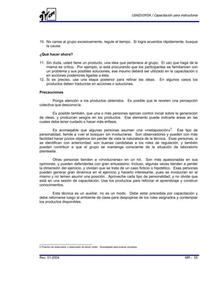 USAID/OFDA / Capacitación para instructores




10. No canse al grupo excesivamente, regule el tiempo. Si logra acuerdos rápidamente, busque
    la causa.

¿Qué hacer ahora?

11. Sin duda, usted tiene un producto, una idea que pertenece al grupo. El uso que haga de la
    misma es crítico. Por ejemplo, si está procurando que los participantes se familiaricen con
    un problema y sus posibles soluciones, ese insumo deberá ser utilizado en la capacitación o
    en acciones posteriores ligadas a ésta.
12. Si es preciso, use una etapa posterior para refinar las ideas. En algunos casos los
    productos deben traducirse en acciones o soluciones.

Precauciones

        Ponga atención a los productos obtenidos. Es posible que le revelen una percepción
colectiva que desconocía.

        Es posible también, que una o más personas ejerzan control inicial sobre la generación
de ideas, y produzcan sesgos en los productos. Ese elemento puede indicarle áreas en las
cuales debe tener cuidado o hacer más énfasis.

         Es aconsejable que algunas personas asuman una «metaposición»5. Ese tipo de
personalidad, tiende a «ver el bosque» sin involucrarse. Son observadores y pueden con más
facilidad hacer juicios objetivos sin perder de vista la naturaleza de la técnica. Esas personas, si
se identifican con anterioridad, son buenas candidatas a los roles de regulación, y también
pueden contribuir a que el grupo se mantenga consciente de la situación de laboratorio
planteada.

        Otras personas tienden a «involucrarse» en un rol. Son más apasionadas en sus
opiniones, y pueden defenderlas con gran entusiasmo. Incluso, algunas veces tienden a perder
la dimensión del ejercicio, y olvidan que se trata de un caso ficticio o hipotético. Esas personas
pueden generar gran dinámica en el ejercicio y hacerlo interesante, pues se involucran en el
mismo y no temen asumir una posición. Aproveche cada tipo de personalidad, y no olvide que
está en una sesión de capacitación. Use los productos para reforzar el aprendizaje y construir
conocimientos.

        Esta técnica es un auxiliar, no es un modo. Debe estar precedida por capacitación y
debe retornarse luego al ambiente de clase para despojarse de los roles asignados y contemplar
los productos disponibles.




5 Posición de observador u observador de tercer orden. Aconsejable para evaluar procesos.



Rev. 01-2004                                                                                                         MR - 55
 