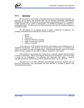USAID/OFDA / Capacitación para instructores




5.4.3       Ejercicios
         En una lección o curso pueden incorporarse ejercicios de diversa índole y alcances. Los
ejercicios, por lo regular, son auxiliares para que las personas desarrollen conocimientos,
habilidades o actitudes. El diseño de los mismos afecta la aproximación al tema: Por ejemplo,
existen ejercicios en los cuales la aproximación a la realidad es paulatina, por inferencia o
autodescubrimiento. En otros casos, se ofrece información que debe ser aplicada conforme lo
aprendido en clase.

      En este espacio no se pretende abarcar el diseño y desarrollo de ejercicios.              Sin
embargo es fundamental que cada ejercicio cuente al menos con:

            •   objetivo
            •   tiempo
            •   instrucciones
            •   listado de materiales o insumos
            •   reglas o normas para regulación
            •   análisis o evaluación

        En los ejercicios es útil identificar previamente las personas que se caracterizan por su
disposición de participar. Son personas que se involucran, asumen roles y se esfuerzan por
cumplir un cometido en el marco de reglas dadas. Otras personas tienden a asumir una posición
externa al grupo y pueden ser más útiles en roles de «evaluación u observación».

         Para identificar a las personas que involucrará en un ejercicio, observe al grupo desde el
inicio de la capacitación. Pida al grupo algunas tareas de poca envergadura, como mover sillas
o anotar en un papelógrafo.           Las personas que respondan más rápido y cooperen
espontáneamente son usualmente los mejores sujetos para asumir roles en ejercicios.

         Recuerde que no se están calificando personalidades, únicamente eligiendo para los
ejercicios, participantes cuya personalidad les hará disfrutar la actividad y generar más
aprendizaje para el equipo.




Rev. 01-2004                                                                               MR - 56
 
