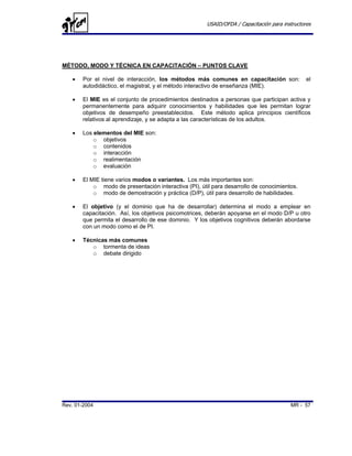 USAID/OFDA / Capacitación para instructores




MÉTODO, MODO Y TÉCNICA EN CAPACITACIÓN – PUNTOS CLAVE

   •   Por el nivel de interacción, los métodos más comunes en capacitación son:               el
       autodidáctico, el magistral, y el método interactivo de enseñanza (MIE).

   •   El MIE es el conjunto de procedimientos destinados a personas que participan activa y
       permanentemente para adquirir conocimientos y habilidades que les permitan lograr
       objetivos de desempeño preestablecidos. Este método aplica principios científicos
       relativos al aprendizaje, y se adapta a las características de los adultos.

   •   Los elementos del MIE son:
           o objetivos
           o contenidos
           o interacción
           o realimentación
           o evaluación

   •   El MIE tiene varios modos o variantes. Los más importantes son:
           o modo de presentación interactiva (PI), útil para desarrollo de conocimientos.
           o modo de demostración y práctica (D/P), útil para desarrollo de habilidades.

   •   El objetivo (y el dominio que ha de desarrollar) determina el modo a emplear en
       capacitación. Así, los objetivos psicomotrices, deberán apoyarse en el modo D/P u otro
       que permita el desarrollo de ese dominio. Y los objetivos cognitivos deberán abordarse
       con un modo como el de PI.

   •   Técnicas más comunes
          o tormenta de ideas
          o debate dirigido




Rev. 01-2004                                                                            MR - 57
 