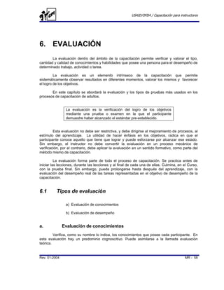 USAID/OFDA / Capacitación para instructores




6. EVALUACIÓN
        La evaluación dentro del ámbito de la capacitación permite verificar y valorar el tipo,
cantidad y calidad de conocimientos y habilidades que posee una persona para el desempeño de
determinado trabajo, actividad o tarea.

         La evaluación es un elemento intrínseco de la capacitación que permite
sistemáticamente observar resultados en diferentes momentos, valorar los mismos y favorecer
el logro de los objetivos.

       En este capítulo se abordará la evaluación y los tipos de pruebas más usados en los
procesos de capacitación de adultos.


                La evaluación es la verificación del logro de los objetivos
                mediante una prueba o examen en la que el participante
                demuestre haber alcanzado el estándar pre-establecido.


         Esta evaluación no debe ser restrictiva, y debe dirigirse al mejoramiento de procesos, al
estímulo del aprendizaje. La utilidad de hacer énfasis en los objetivos, radica en que el
participante conoce aquello que tiene que lograr y puede esforzarse por alcanzar ese estado.
Sin embargo, el instructor no debe convertir la evaluación en un proceso mecánico de
verificación, por el contrario, debe aplicar la evaluación en un sentido formativo, como parte del
método mismo de capacitación.

          La evaluación forma parte de todo el proceso de capacitación. Se practica antes de
iniciar las lecciones, durante las lecciones y al final de cada una de ellas. Culmina, en el Curso,
con la prueba final. Sin embargo, puede prolongarse hasta después del aprendizaje, con la
evaluación del desempeño real de las tareas representadas en el objetivo de desempeño de la
capacitación.


6.1       Tipos de evaluación

                a) Evaluación de conocimientos

                b) Evaluación de desempeño


a.             Evaluación de conocimientos
         Verifica, como su nombre lo indica, los conocimientos que posee cada participante. En
esta evaluación hay un predominio cognoscitivo. Puede asimilarse a la llamada evaluación
teórica.


Rev. 01-2004                                                                               MR - 58
 