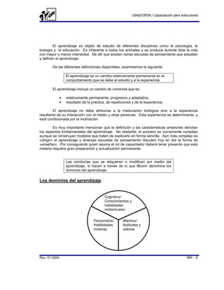 USAID/OFDA / Capacitación para instructores




        El aprendizaje es objeto de estudio de diferentes disciplinas como la psicología, la
biología y la educación. Es inherente a todos los animales y se produce durante toda la vida
con mayor o menor intensidad. De allí que existan varias escuelas de pensamiento que estudian
y definen el aprendizaje.

       De las diferentes definiciones disponibles, examinemos la siguiente:

                   El aprendizaje es un cambio relativamente permanente en el
                   comportamiento que se debe al estudio y a la experiencia.

       El aprendizaje incluye un cambio de conducta que es:

               •   relativamente permanente, progresivo y adaptativo.
               •   resultado de la práctica, de repeticiones y de la experiencia.

        El aprendizaje no debe atribuirse a la maduración biológica sino a la experiencia
resultante de su interacción con el medio y otras personas. Esta experiencia es determinante, y
está condicionada por la motivación.

         Es muy importante mencionar que la definición y las características anteriores denotan
los aspectos fundamentales del aprendizaje. No obstante, el proceso es sumamente complejo
aunque se construyan modelos que traten de explicarlo en forma sencilla. Aún más complejo es
«dirigir» el aprendizaje y diversas escuelas de pensamiento discuten hoy en día la forma de
«enseñar». Por consiguiente quien asuma el rol de capacitador deberá tener presente que esta
materia requiere gran preparación y actualización permanente.


                   Las conductas que se adquieren o modifican por medio del
                   aprendizaje, lo hacen a través de lo que Bloom denomina los
                   dominios del aprendizaje.

Los dominios del aprendizaje


                                           Cognitivo/
                                           Conocimientos y
                                           habilidades
                                           intelectuales


                                    Psicomotriz/       Afectivo/
                                    Habilidades        Actitudes y
                                    motoras            valores




Rev. 01-2004                                                                                   MR - 6
 