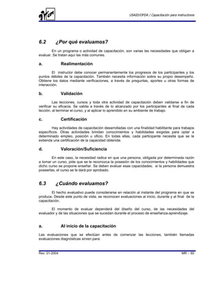 USAID/OFDA / Capacitación para instructores




6.2       ¿Por qué evaluamos?
        En un programa o actividad de capacitación, son varias las necesidades que obligan a
evaluar. Se tratan aquí las más comunes.

a.             Realimentación
        El instructor debe conocer permanentemente los progresos de los participantes y los
puntos débiles de la capacitación. También necesita información sobre su propio desempeño.
Obtiene los datos mediante verificaciones, a través de preguntas, aportes u otras formas de
interacción.

b.             Validación
         Las lecciones, cursos y toda otra actividad de capacitación deben validarse a fin de
verificar su eficacia. Se valida a través de lo alcanzado por los participantes al final de cada
lección, al terminar el curso, y al aplicar lo aprendido en su ambiente de trabajo.

c.             Certificación
        Hay actividades de capacitación desarrolladas con una finalidad habilitante para trabajos
específicos. Otras actividades brindan conocimientos y habilidades exigidas para optar a
determinado empleo, posición u oficio. En todas ellas, cada participante necesita que se le
extienda una certificación de la capacidad obtenida.

d.             Valoración/Suficiencia
        En este caso, la necesidad radica en que una persona, obligada por determinada razón
a tomar un curso, pide que se le reconozca la posesión de los conocimientos y habilidades que
dicho curso se propone enseñar. Se deben evaluar esas capacidades; si la persona demuestra
poseerlas, el curso se le dará por aprobado.


6.3       ¿Cuándo evaluamos?
        El hecho evaluativo puede considerarse en relación al instante del programa en que se
produce. Desde este punto de vista, se reconocen evaluaciones al inicio, durante y al final de la
capacitación.

       El momento de evaluar dependerá del diseño del curso, de las necesidades del
evaluador y de las situaciones que se sucedan durante el proceso de enseñanza-aprendizaje.


a.             Al inicio de la capacitación
Las evaluaciones que se efectúan antes de comenzar las lecciones, también llamadas
evaluaciones diagnósticas sirven para:


Rev. 01-2004                                                                              MR - 60
 