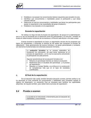 USAID/OFDA / Capacitación para instructores




        •   Establecer si se poseen los conocimientos básicos requeridos para acceder al curso.
        •   Identificar qué conocimientos o habilidades posee el participante y qué áreas
            necesita reforzar.
        •   Determinar el nivel de conocimientos y habilidades que tienen los participantes para
            ajustar la capacitación a las necesidades del grupo (nivelación).
        •   Establecer si se necesita o no la capacitación.


b.             Durante la capacitación
        Se realiza a lo largo de todo el proceso de capacitación. Se apoya en la realimentación,
que a su vez es favorecida por la interacción entre los participantes y el instructor. También se
evalúa en determinados momentos de la enseñanza: al final de cada lección o de cada unidad.

        Evaluar durante la capacitación es hacer un seguimiento cercano de los progresos que
logran los participantes y comprobar la eficacia de las partes que componen el proceso de
capacitación. Esas apreciaciones del avance individual, y el apoyo personalizado y constante,
son elementos fundamentales de la llamada evaluación formativa.

                La evaluación formativa es un proceso sistemático de
                recolección de información, útil para tomar decisiones en el
                proceso de capacitación, y en la cual se aprovecha activamente
                la participación de cada persona.

                Algunas características de la evaluación formativa son:
                • Refuerza el aprendizaje mientras se realiza la evaluación.
                • Realimenta tanto el resultado del aprendizaje y el proceso
                    de capacitación.
                • Requiere un manejo flexible y se enfoca en la construcción
                    de competencias más que en el logro de resultados
                    cuantificados.


c.             Al final de la capacitación
        Es la evaluación más usada, también llamada evaluación sumaria, permite verificar si se
ha alcanzado el nivel suficiente de conocimientos y habilidades para considerar logrado el
objetivo de desempeño. La evaluación final es necesaria para certificar las capacidades
adquiridas. Se requiere también, para validar todo el proceso de capacitación.



6.4         Prueba o examen

                La prueba es el instrumento o herramienta para la evaluación de
                habilidades y conocimientos.



Rev. 01-2004                                                                              MR - 61
 