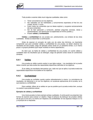 USAID/OFDA / Capacitación para instructores




        Toda prueba o examen debe reunir algunas cualidades, tales como:

               •   Tener concordancia con los objetivos;
               •   Ser realizable con las habilidades y conocimientos esperados al final de una
                   unidad, lección, o curso.
               •   Cubrir todos los contenidos que se desea explorar y ocuparse exclusivamente
                   de esos contenidos;
               •   Ser de fácil aplicación y corrección, plantear preguntas concisas, claras y
                   representativas, que disminuyan la subjetividad al mínimo posible; y
               •   Poseer validez y confiabilidad.

        Validez y confiabilidad de una prueba son, prácticamente, una síntesis de las otras
cualidades. Ambas se desarrollan a continuación.

        Antes de exponer el concepto de cada uno de estos dos términos, es importante
comprender que para constatar validez y confiabilidad de una prueba, se deben observar los
resultados de esa prueba, luego de aplicarla varias veces en un ambiente similar, a un mismo
grupo o a grupos paralelos (que hayan recibido la misma capacitación).

        Es decir que, se habla de validez y confiabilidad de una prueba, en cuanto válidos y
confiables sean los resultados que se obtengan, luego de aplicarla varias veces en condiciones
similares.


6.4.1       Validez
       Una prueba es válida cuando evalúa lo que debe evaluar. Los resultados de la prueba
deben mostrar que ésta evalúa las capacidades específicas definidas en los objetivos.

       Si es válida, los resultados demuestran que, cada vez que se aplica, la prueba evalúa las
capacidades específicas enunciadas en los objetivos.


6.4.2       Confiabilidad
        Una prueba es confiable cuando evalúa reiteradamente lo mismo. La coincidencia de
resultados, se relacionen o no con los objetivos, en sucesivas aplicaciones de la prueba, es lo
que expresa su confiabilidad.

        Esta cualidad, difiere de la validez en que es posible que la prueba evalúe bien, aunque
no evalúe lo que pretende evaluar.

Ejemplos de validez y confiabilidad

         Una misma prueba no tiene siempre ambas cualidades. A continuación se presentan tres
formas de examen para evaluar un objetivo. Haga el esfuerzo de distinguir las pruebas válidas
de las que no los son y lo mismo con respecto a la confiabilidad. En los espacios indique si o no
y el porqué de su respuesta.



Rev. 01-2004                                                                              MR - 62
 