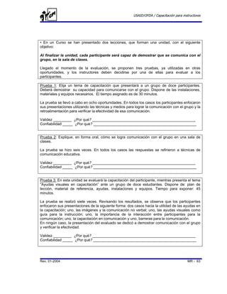 USAID/OFDA / Capacitación para instructores




• En un Curso se han presentado dos lecciones, que forman una unidad, con el siguiente
objetivo:

Al finalizar la unidad, cada participante será capaz de demostrar que se comunica con el
grupo, en la sala de clases.

Llegado el momento de la evaluación, se proponen tres pruebas, ya utilizadas en otras
oportunidades, y los instructores deben decidirse por una de ellas para evaluar a los
participantes.

Prueba 1: Elija un tema de capacitación que presentará a un grupo de doce participantes.
Deberá demostrar su capacidad para comunicarse con el grupo. Dispone de las instalaciones,
materiales y equipos necesarios. El tiempo asignado es de 30 minutos.

La prueba se llevó a cabo en ocho oportunidades. En todos los casos los participantes enfocaron
sus presentaciones utilizando las técnicas y medios para lograr la comunicación con el grupo y la
retroalimentación para verificar la efectividad de esa comunicación.

Validez _________ ¿Por qué? __________________________________________________
Confiabilidad _____ ¿Por qué? __________________________________________________


Prueba 2: Explique, en forma oral, cómo se logra comunicación con el grupo en una sala de
clases.

La prueba se hizo seis veces. En todos los casos las respuestas se refirieron a técnicas de
comunicación educativa.

Validez _________ ¿Por qué? __________________________________________________
Confiabilidad _____ ¿Por qué? __________________________________________________


Prueba 3: En esta unidad se evaluará la capacitación del participante, mientras presenta el tema
“Ayudas visuales en capacitación” ante un grupo de doce estudiantes. Dispone de: plan de
lección, material de referencia, ayudas, instalaciones y equipos. Tiempo para exponer: 45
minutos.

La prueba se realizó siete veces. Revisando los resultados, se observa que los participantes
enfocaron sus presentaciones de la siguiente forma: dos casos hacia la utilidad de las ayudas en
la capacitación; uno, las imágenes y la comunicación no verbal; uno, las ayudas visuales como
guía para la instrucción; uno, la importancia de la interacción entre participantes para la
comunicación; uno, la capacitación en comunicación y uno, barreras para la comunicación.
En ningún caso, la presentación del evaluado se dedicó a demostrar comunicación con el grupo
y verificar la efectividad.

Validez _________ ¿Por qué? __________________________________________________
Confiabilidad _____ ¿Por qué? __________________________________________________




Rev. 01-2004                                                                              MR - 63
 