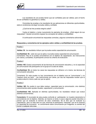 USAID/OFDA / Capacitación para instructores




        Los resultados de una prueba tienen que ser confiables para ser válidos; pero el hecho
de ser confiables no garantiza su validez.

        Conocidas las pruebas y los resultados de sus aplicaciones en diferentes oportunidades,
está en condiciones de elegir la prueba válida y confiable.

        ¿Cuál de las tres pruebas elegiría usted?

       Vuelva al objetivo y revise nuevamente los ejemplos de pruebas. ¿Está seguro de sus
respuestas?. Quizás convendría repasar los conceptos de validez y confiabilidad.

        A continuación encontrará las respuestas correctas y algunos comentarios adicionales.


Respuestas y comentarios de los ejemplos sobre validez y confiabilidad de las pruebas.

Prueba 1

Validez: SI; los resultados indican que la prueba evalúa capacidad de comunicación.

Confiabilidad: SI; cada vez que se aplica, la prueba evalúa capacidad de comunicación.
Comentario: Hay en la prueba concordancia con el objetivo de capacitación, las instrucciones
son claras y completas, el participante conoce los criterios de evaluación.

Prueba 2

Validez: NO. Evaluó conocimiento de las técnicas de comunicación educativa, y no la capacidad
de comunicación del participante con el grupo en la sala de clases.

Confiabilidad: SI; en todos los casos las respuestas se refirieron a lo mismo, las técnicas de
comunicación educativa.

Comentario: En esta prueba no hay concordancia con el objetivo que es “comunicarse” y no
“explicar cómo se hace”. Las instrucciones son claras, por eso las respuestas revelan que la
prueba evaluó lo mismo cada vez que se aplicó.

Prueba 3

Validez: NO. No evalúa lo que debe evaluar, capacidad para la comunicación, sino distintos
conocimientos sobre ayudas visuales, capacitación y comunicación.

Confiabilidad: NO. Aplicada en distintas oportunidades, los resultados indican que evaluó
distintos conocimientos.

Comentario: El enunciado de esta prueba confunde al participante; no muestra claramente la
concordancia con el objetivo. Además, se impone un tema, lo que a algunos puede inducirlos a
pensar que se evaluará el dominio de esos contenidos. Se le dice que se evaluará su
capacitación, pero no está claro en qué; entonces el participante “interpreta” que se le evaluará
su capacidad de innovación; su conocimiento sobre comunicación por imágenes; su sentido del
humor o cualquier otra cosa.

Rev. 01-2004                                                                              MR - 64
 