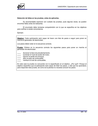 USAID/OFDA / Capacitación para instructores




Detección de fallas en las pruebas, antes de aplicarlas.

       Es recomendable examinar con cuidado las pruebas, pues algunas veces, se pueden
encontrar fallas antes de realizarlas.

        El enunciado debe revisarse comparándolo con lo que se especifica en los objetivos
para verificar si existe concordancia.

Ejemplo:


Objetivo: Cada participante será capaz de hacer una lista de pasos a seguir para poner en
marcha el generador de electricidad.

Los pasos deben estar en la secuencia correcta.

Prueba: Ordene en la secuencia correcta los siguientes pasos para poner en marcha el
generador de electricidad:

____   Accionar la llave de precalentamiento.
____   Controlar el nivel de aceite del motor.
____   Oprimir la perilla de arranque.
____   Abrir el paso de combustible.
____   Verificar el nivel de combustible.

En este caso la prueba no concuerda con lo especificado en el objetivo. ¿Por qué?. Porque el
objetivo especifica que el participante será capaz de listar los pasos, o sea que los aprenderá;
para responder ésta prueba, tal como se la plantea no necesita conocer los pasos.




Rev. 01-2004                                                                             MR - 65
 