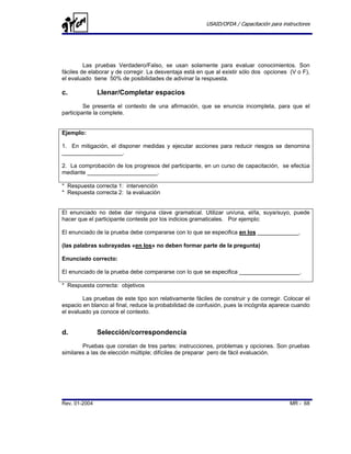 USAID/OFDA / Capacitación para instructores




         Las pruebas Verdadero/Falso, se usan solamente para evaluar conocimientos. Son
fáciles de elaborar y de corregir. La desventaja está en que al existir sólo dos opciones (V o F),
el evaluado tiene 50% de posibilidades de adivinar la respuesta.

c.             Llenar/Completar espacios
         Se presenta el contexto de una afirmación, que se enuncia incompleta, para que el
participante la complete.


Ejemplo:

1. En mitigación, el disponer medidas y ejecutar acciones para reducir riesgos se denomina
___________________.

2. La comprobación de los progresos del participante, en un curso de capacitación, se efectúa
mediante ______________________.

* Respuesta correcta 1: intervención
* Respuesta correcta 2: la evaluación


El enunciado no debe dar ninguna clave gramatical. Utilizar un/una, el/la, suya/suyo, puede
hacer que el participante conteste por los indicios gramaticales. Por ejemplo:

El enunciado de la prueba debe compararse con lo que se especifica en los _____________.

(las palabras subrayadas «en los» no deben formar parte de la pregunta)

Enunciado correcto:

El enunciado de la prueba debe compararse con lo que se especifica ___________________.

* Respuesta correcta: objetivos

        Las pruebas de este tipo son relativamente fáciles de construir y de corregir. Colocar el
espacio en blanco al final, reduce la probabilidad de confusión, pues la incógnita aparece cuando
el evaluado ya conoce el contexto.


d.             Selección/correspondencia
        Pruebas que constan de tres partes: instrucciones, problemas y opciones. Son pruebas
similares a las de elección múltiple; difíciles de preparar pero de fácil evaluación.




Rev. 01-2004                                                                               MR - 68
 