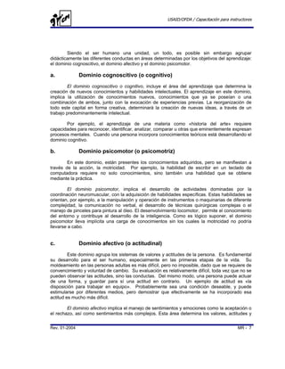USAID/OFDA / Capacitación para instructores




        Siendo el ser humano una unidad, un todo, es posible sin embargo agrupar
didácticamente las diferentes conductas en áreas determinadas por los objetivos del aprendizaje:
el dominio cognoscitivo, el dominio afectivo y el dominio psicomotor.

a.             Dominio cognoscitivo (o cognitivo)
        El dominio cognoscitivo o cognitivo, incluye el área del aprendizaje que determina la
creación de nuevos conocimientos y habilidades intelectuales. El aprendizaje en este dominio,
implica la utilización de conocimientos nuevos, conocimientos que ya se poseían o una
combinación de ambos, junto con la evocación de experiencias previas. La reorganización de
todo este capital en forma creativa, determinará la creación de nuevas ideas, a través de un
trabajo predominantemente intelectual.

       Por ejemplo, el aprendizaje de una materia como «historia del arte» requiere
capacidades para reconocer, identificar, analizar, comparar u otras que eminentemente expresan
procesos mentales. Cuando una persona incorpora conocimientos teóricos está desarrollando el
dominio cognitivo.

b.             Dominio psicomotor (o psicomotriz)
        En este dominio, están presentes los conocimientos adquiridos, pero se manifiestan a
través de la acción, la motricidad. Por ejemplo, la habilidad de escribir en un teclado de
computadora requiere no solo conocimientos, sino también una habilidad que se obtiene
mediante la práctica.

         El dominio psicomotor, implica el desarrollo de actividades dominadas por la
coordinación neuromuscular, con la adquisición de habilidades específicas. Estas habilidades se
orientan, por ejemplo, a la manipulación y operación de instrumentos o maquinarias de diferente
complejidad, la comunicación no verbal, el desarrollo de técnicas quirúrgicas complejas o el
manejo de pinceles para pintura al óleo. El desenvolvimiento locomotor, permite el conocimiento
del entorno y contribuye al desarrollo de la inteligencia. Como es lógico suponer, el dominio
psicomotor lleva implícita una carga de conocimientos sin los cuales la motricidad no podría
llevarse a cabo.


c.             Dominio afectivo (o actitudinal)
         Este dominio agrupa los sistemas de valores y actitudes de la persona. Es fundamental
su desarrollo para el ser humano, especialmente en las primeras etapas de la vida. Su
moldeamiento en las personas adultas es más difícil, pero no imposible, dado que se requiere de
convencimiento y voluntad de cambio. Su evaluación es relativamente difícil, toda vez que no se
pueden observar las actitudes, sino las conductas. Del mismo modo, una persona puede actuar
de una forma, y guardar para sí una actitud en contrario. Un ejemplo de actitud es «la
disposición para trabajar en equipo». Probablemente sea una condición deseable, y puede
estimularse por diferentes medios, pero demostrar que efectivamente se ha incorporado esa
actitud es mucho más difícil.

        El dominio afectivo implica el manejo de sentimientos y emociones como la aceptación o
el rechazo, así como sentimientos más complejos. Esta área determina los valores, actitudes y


Rev. 01-2004                                                                              MR - 7
 
