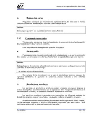 USAID/OFDA / Capacitación para instructores




b.             Respuestas cortas
       Preguntas o consignas que requieren una explicación breve. En este caso es menos
complicado tener una referencia para unificar el criterio de evaluación.

Ejemplo:

Explique para qué sirve una prueba de valoración o de suficiencia.



6.5.3        Pruebas de desempeño
       Tipo de prueba que permite observar la aplicación de un conocimiento o la observación
de una acción dentro de un contexto particular.

        Entre las pruebas de desempeño los tipos más usados son:

a.             Demostración
        Prueba psicomotriz, habitualmente tomada en la sala de clases, en la cual el participante
debe ejecutar una tarea para demostrar que ha alcanzado la capacidad descripta en el objetivo.


Ejemplo:

Cada participante demostrará la aplicación de la técnica de reanimación cardio pulmonar durante
un mínimo de 10 minutos en un maniquí.

* Se utilizará el protocolo institucional.

        Una variante de la demostración, es el uso de simuladores (sistemas capaces de
reproducir condiciones de operación de aeronaves, plantas nucleares u otros sistemas
similares).


b.             Simulación y simulacro
        Los ejercicios de simulación y simulacro pueden emplearse en pruebas dirigidas a
evaluar desempeños. Lo anterior implica que la capacitación debe incorporar la simulación o el
simulacro desde el diseño y no solamente durante los momentos de evaluación.

        Los ejercicios complejos o demostraciones susceptibles de diferentes opciones de
decisión son propicios para ser «enseñados» y evaluados mediante simulación y simulacro.

         Un simulacro recrea una acción real o probable en el mismo lugar donde podría suceder,
con las personas, materiales y equipos habitualmente disponibles para esos casos. Cada
participante debe cumplir el desempeño pedido en la prueba.


Rev. 01-2004                                                                              MR - 70
 