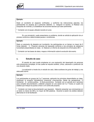 USAID/OFDA / Capacitación para instructores




Ejemplo:

Dado un accidente en espacios confinados, y conforme las instrucciones adjuntas, los
participantes en equipos de 5 personas deberán: 1) Asegurar la escena, 2) Realizar una
búsqueda de víctimas y 3) Establecer las acciones tácticas que sean pertinentes.

* Contarán con el equipo utilizado durante el curso.


       En una simulación, suele presentarse un problema, donde se solicita la aplicación de un
proceso conforme a determinadas pautas o condiciones.

Ejemplo:

Dado un escenario de desastre por inundación, los participantes en un tiempo no mayor de 5
horas deberán: 1) Proponer acciones de respuesta conforme a los principios de asistencia
humanitaria desarrollados en clase. 2) Elaborar un informe de situación en el formulario SR-1.

* Contarán con las bases de datos, mapas e información sobre la evolución del evento.



c.             Estudio de caso
         El estudio de caso puede emplearse en una evaluación del desempeño de personas
ante situaciones complejas, en las cuales se requiere análisis, crítica, valoración o predicción de
una situación dada.

       La evaluación a través de un estudio de caso, debe auxiliarse de guías de trabajo y una
adecuada tutoría.

Ejemplo:

Los participantes en grupos de 5 a 7 personas, aplicando los principios desarrollados en clase,
analizarán el proyecto hidroeléctrico binacional «Usumacinta» desde las perspectivas: 1)
Ambiental. 2) Jurídico-política. 3) Socio-económica. Contarán con un periodo de 2 semanas
para compilar documentación y deberán preparar en una sesión de 5 a 7 horas un cuadro de
análisis que indique los puntos a favor o en contra del proyecto.

* Contarán con toda la documentación que requieran. Deberán presentar sus conclusiones en
un texto no menor de 300 y no mayor de 500 palabras. Durante la sesión de análisis deberán
alternarse el rol de facilitación.




Rev. 01-2004                                                                               MR - 71
 