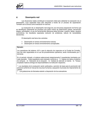 USAID/OFDA / Capacitación para instructores




d.             Desempeño real
      Las situaciones reales constituyen el escenario ideal para adelantar la evaluación de un
desempeño, cuya capacidad haya sido adquirida a través de un proceso de capacitación.
También se le conoce como evaluación en servicio.

        La evaluación de un desempeño real exige de una minuciosa preparación de forma que
se identifiquen claramente los procesos que serán motivo de observación (pasos, secuencias,
etapas, actividades), el uso de herramientas (llámense éstas fórmulas, cuadros, tablas, equipos,
suministros), los resultados esperados (solución de problemas, cálculo de necesidades,
decisiones).

       El desempeño real tiene dos variantes:

       •    Desempeño en tareas eminentemente motoras.
       •    Desempeño en tareas eminentemente conceptuales.

 Ejemplo:

 Los operadores del sistema «911» para la atención de urgencias en la Ciudad de Corralito,
 que han sido capacitados en el uso de procedimientos operativos, serán monitoreados por 3
 semanas.

 En el periodo indicado, el sistema seleccionará aleatoriamente 5 expedientes tramitados por
 cada operador. Cada expediente será evaluado conforme a: 1) Ingreso de datos al sistema
 de cómputo. 2) Valoración de la situación. 3) Calidad de atención al cliente. 4) Tiempo
 empleado hasta la entrega de responsabilidad a la institución respectiva.

 * Los resultados de la evaluación serán publicados y servirán de base para la promoción del
 personal conforme el manual de recursos humanos y apoyarán el proceso de mejoramiento de
 calidad.
 ** Las grabaciones de llamadas estarán a disposición de los evaluadores.




Rev. 01-2004                                                                             MR - 72
 