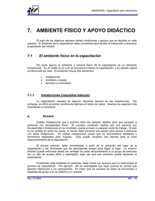 USAID/OFDA / Capacitación para instructores




7. AMBIENTE FÍSICO Y APOYO DIDÁCTICO
         El logro de los objetivos requiere ciertas condiciones y apoyos que se abordan en este
capítulo. El ambiente de la capacitación debe concebirse para facilitar la interacción y favorecer
la aplicación del método.


7.1       El ambiente físico en la capacitación

        Sin duda alguna el ambiente o entorno físico de la capacitación es un elemento
fundamental. Es el medio en el cual se encuentra inmersa la capacitación, y su estudio estará
condicionado por esta. El ambiente incluye tres elementos:

            •    instalaciones
            •    mobiliario y equipo
            •    servicios y suministros



7.1.1       Instalaciones (requisitos básicos)
       La capacitación requiere de algunos requisitos básicos en las instalaciones. Sin
embargo, es difícil encontrar condiciones óptimas en todos los casos. Veamos los aspectos más
importantes a considerar:


a.              Acceso
        Existen instalaciones que a primera vista nos parecen ideales, pero que excluyen a
personas con discapacidad física. El «acceso universal» implica que una persona con
discapacidad o limitaciones en su movilidad, pueda accesar a cualquier punto de trabajo. Si esto
no es posible en todos los casos, al menos debe preverse una opción para apoyar a personas
con estas limitaciones. En ciertas instalaciones puede que no encontremos sanitarios o
dormitorios separados para mujeres.        Esto puede constituir una barrera para el buen
desenvolvimiento de la capacitación.

        El acceso además, debe considerarse a partir de la ubicación del              lugar de la
capacitación y las facilidades que los participantes tengan para llegar al lugar.       Lo anterior
también puede enfocarse desde las ventajas de aislar temporalmente a un grupo         de personas
(en un sitio de acceso difícil o restringido), toda vez que esa condición puede       favorecer la
capacitación.

       Finalmente cada ambiente en particular, debe contar con accesos que no interrumpan el
proceso de capacitación. Por ejemplo: No es aconsejable que haya puertas en puntos que
generen distracción a los participantes. Es mejor que los accesos de éstos se encuentren a
espaldas del grupo o en su defecto a un costado.

Rev. 01-2004                                                                               MR - 74
 