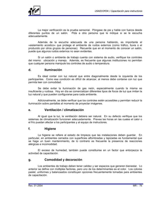 USAID/OFDA / Capacitación para instructores




        La mejor verificación es la prueba sensorial. Póngase de pie y hable con fuerza desde
diferentes puntos de un salón. Pida a otra persona que le indique si se le escucha
adecuadamente.

        Además de la escucha adecuada de una persona hablando, es importante el
«aislamiento acústico» que protege el ambiente de ruidos externos (como tráfico, lluvia o el
producido por otros grupos de personas). Recuerde que en el momento de conocer un salón,
puede que algunos ruidos externos no sean evidentes.

       Si un salón o ambiente de trabajo cuenta con sistema de audio, verifique los controles
del mismo: ubicación y manejo. Además, es frecuente que algunas instituciones no permitan
que cualquier persona manipule los controles de audio o temperatura.

d.             Iluminación
         Es ideal contar con luz natural que entre diagonalmente desde la izquierda de los
participantes. Como esa condición es difícil de alcanzar, al menos debe contarse con luz que
permita leer con comodidad.

         Se debe evitar la iluminación de gas neón, especialmente cuando la misma es
insuficiente y ruidosa. Hoy en día se comercializan diferentes tipos de focos de luz que imitan la
luz natural y que pueden configurarse para cada ambiente.

        Adicionalmente, se debe verificar que los controles estén accesibles y permitan reducir la
iluminación sobre pantallas al momento de proyectar imágenes.

e.             Ventilación / climatización
         Al igual que la luz, la ventilación debiera ser natural. En su defecto verifique que los
sistemas de climatización funcionen adecuadamente. Prevea las horas en las cuales el calor o
el frío puedan afectar a los participantes y al equipo de instructores.

f.             Higiene
         La higiene se refiere al estado de limpieza que las instalaciones deben guardar. En
particular, en ambientes cerrados con superficies alfombradas y tapizadas es fundamental que
se haga un buen mantenimiento, de lo contrario es frecuente la presencia de reacciones
alérgicas e incomodidad.

        El exceso de humedad, también puede constituirse en un factor que entorpezca la
actividad de capacitación.

g.             Comodidad y decoración
         Los ambientes de trabajo deben tener calidez y ser espacios que generen bienestar. Lo
anterior se define con múltiples factores, pero uno de los determinantes es el color. Los colores
pastel, uniformes y balanceados constituyen opciones frecuentemente tomadas para ambientes
de capacitación.


Rev. 01-2004                                                                               MR - 76
 