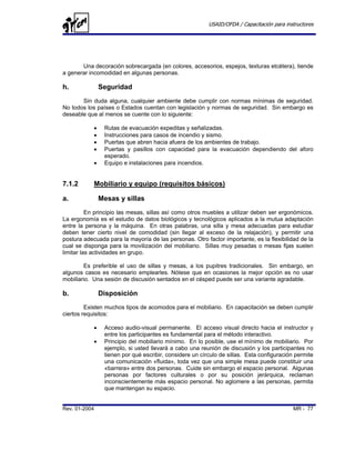 USAID/OFDA / Capacitación para instructores




       Una decoración sobrecargada (en colores, accesorios, espejos, texturas etcétera), tiende
a generar incomodidad en algunas personas.

h.              Seguridad
       Sin duda alguna, cualquier ambiente debe cumplir con normas mínimas de seguridad.
No todos los países o Estados cuentan con legislación y normas de seguridad. Sin embargo es
deseable que al menos se cuente con lo siguiente:

            •    Rutas de evacuación expeditas y señalizadas.
            •    Instrucciones para casos de incendio y sismo.
            •    Puertas que abren hacia afuera de los ambientes de trabajo.
            •    Puertas y pasillos con capacidad para la evacuación dependiendo del aforo
                 esperado.
            •    Equipo e instalaciones para incendios.


7.1.2       Mobiliario y equipo (requisitos básicos)

a.              Mesas y sillas
          En principio las mesas, sillas así como otros muebles a utilizar deben ser ergonómicos.
La ergonomía es el estudio de datos biológicos y tecnológicos aplicados a la mutua adaptación
entre la persona y la máquina. En otras palabras, una silla y mesa adecuadas para estudiar
deben tener cierto nivel de comodidad (sin llegar al exceso de la relajación), y permitir una
postura adecuada para la mayoría de las personas. Otro factor importante, es la flexibilidad de la
cual se disponga para la movilización del mobiliario. Sillas muy pesadas o mesas fijas suelen
limitar las actividades en grupo.

        Es preferible el uso de sillas y mesas, a los pupitres tradicionales. Sin embargo, en
algunos casos es necesario emplearles. Nótese que en ocasiones la mejor opción es no usar
mobiliario. Una sesión de discusión sentados en el césped puede ser una variante agradable.

b.              Disposición
         Existen muchos tipos de acomodos para el mobiliario. En capacitación se deben cumplir
ciertos requisitos:

            •    Acceso audio-visual permanente. El acceso visual directo hacia el instructor y
                 entre los participantes es fundamental para el método interactivo.
            •    Principio del mobiliario mínimo. En lo posible, use el mínimo de mobiliario. Por
                 ejemplo, si usted llevará a cabo una reunión de discusión y los participantes no
                 tienen por qué escribir, considere un círculo de sillas. Esta configuración permite
                 una comunicación «fluida», toda vez que una simple mesa puede constituir una
                 «barrera» entre dos personas. Cuide sin embargo el espacio personal. Algunas
                 personas por factores culturales o por su posición jerárquica, reclaman
                 inconscientemente más espacio personal. No aglomere a las personas, permita
                 que mantengan su espacio.


Rev. 01-2004                                                                                MR - 77
 