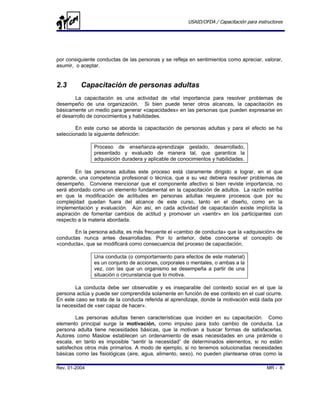 USAID/OFDA / Capacitación para instructores




por consiguiente conductas de las personas y se refleja en sentimientos como apreciar, valorar,
asumir, o aceptar.


2.3       Capacitación de personas adultas
        La capacitación es una actividad de vital importancia para resolver problemas de
desempeño de una organización. Si bien puede tener otros alcances, la capacitación es
básicamente un medio para generar «capacidades» en las personas que pueden expresarse en
el desarrollo de conocimientos y habilidades.

        En este curso se aborda la capacitación de personas adultas y para el efecto se ha
seleccionado la siguiente definición:

               Proceso de enseñanza-aprendizaje gestado, desarrollado,
               presentado y evaluado de manera tal, que garantice la
               adquisición duradera y aplicable de conocimientos y habilidades.

        En las personas adultas este proceso está claramente dirigido a lograr, en el que
aprende, una competencia profesional o técnica, que a su vez debiera resolver problemas de
desempeño. Conviene mencionar que el componente afectivo si bien reviste importancia, no
será abordado como un elemento fundamental en la capacitación de adultos. La razón estriba
en que la modificación de actitudes en personas adultas requiere procesos que por su
complejidad quedan fuera del alcance de este curso, tanto en el diseño, como en la
implementación y evaluación. Aún así, en cada actividad de capacitación existe implícita la
aspiración de fomentar cambios de actitud y promover un «sentir» en los participantes con
respecto a la materia abordada.

       En la persona adulta, es más frecuente el «cambio de conducta» que la «adquisición» de
conductas nunca antes desarrolladas. Por lo anterior, debe conocerse el concepto de
«conducta», que se modificará como consecuencia del proceso de capacitación.

               Una conducta (o comportamiento para efectos de este material)
               es un conjunto de acciones, corporales o mentales, o ambas a la
               vez, con las que un organismo se desempeña a partir de una
               situación o circunstancia que lo motiva.

        La conducta debe ser observable y es inseparable del contexto social en el que la
persona actúa y puede ser comprendida solamente en función de ese contexto en el cual ocurre.
En este caso se trata de la conducta referida al aprendizaje, donde la motivación está dada por
la necesidad de «ser capaz de hacer».

        Las personas adultas tienen características que inciden en su capacitación. Como
elemento principal surge la motivación, como impulso para todo cambio de conducta. La
persona adulta tiene necesidades básicas, que la motivan a buscar formas de satisfacerlas.
Autores como Maslow establecen un ordenamiento de esas necesidades en una pirámide o
escala, en tanto es imposible “sentir la necesidad” de determinados elementos, si no están
satisfechos otros más primarios. A modo de ejemplo, si no tenemos solucionadas necesidades
básicas como las fisiológicas (aire, agua, alimento, sexo), no pueden plantearse otras como la

Rev. 01-2004                                                                              MR - 8
 