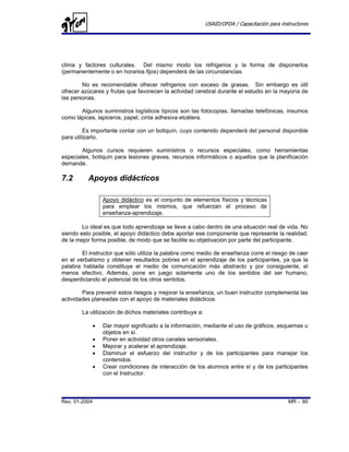USAID/OFDA / Capacitación para instructores




clima y factores culturales. Del mismo modo los refrigerios y la forma de disponerlos
(permanentemente o en horarios fijos) dependerá de las circunstancias.

        No es recomendable ofrecer refrigerios con exceso de grasas. Sin embargo es útil
ofrecer azúcares y frutas que favorecen la actividad cerebral durante el estudio en la mayoría de
las personas.

       Algunos suministros logísticos típicos son las fotocopias, llamadas telefónicas, insumos
como lápices, lapiceros, papel, cinta adhesiva etcétera.

         Es importante contar con un botiquín, cuyo contenido dependerá del personal disponible
para utilizarlo.

        Algunos cursos requieren suministros o recursos especiales, como herramientas
especiales, botiquín para lesiones graves, recursos informáticos o aquellos que la planificación
demande.

7.2       Apoyos didácticos

                   Apoyo didáctico es el conjunto de elementos físicos y técnicas
                   para emplear los mismos, que refuerzan el proceso de
                   enseñanza-aprendizaje.

        Lo ideal es que todo aprendizaje se lleve a cabo dentro de una situación real de vida. No
siendo esto posible, el apoyo didáctico debe aportar ese componente que represente la realidad,
de la mejor forma posible, de modo que se facilite su objetivación por parte del participante.

        El instructor que sólo utiliza la palabra como medio de enseñanza corre el riesgo de caer
en el verbalismo y obtener resultados pobres en el aprendizaje de los participantes, ya que la
palabra hablada constituye el medio de comunicación más abstracto y por consiguiente, el
menos efectivo. Además, pone en juego solamente uno de los sentidos del ser humano,
desperdiciando el potencial de los otros sentidos.

        Para prevenir estos riesgos y mejorar la enseñanza, un buen instructor complementa las
actividades planeadas con el apoyo de materiales didácticos.

        La utilización de dichos materiales contribuye a:

               •   Dar mayor significado a la información, mediante el uso de gráficos, esquemas u
                   objetos en sí.
               •   Poner en actividad otros canales sensoriales.
               •   Mejorar y acelerar el aprendizaje.
               •   Disminuir el esfuerzo del instructor y de los participantes para manejar los
                   contenidos.
               •   Crear condiciones de interacción de los alumnos entre sí y de los participantes
                   con el Instructor.



Rev. 01-2004                                                                                  MR - 80
 