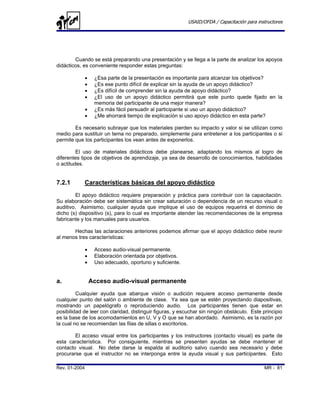 USAID/OFDA / Capacitación para instructores




        Cuando se está preparando una presentación y se llega a la parte de analizar los apoyos
didácticos, es conveniente responder estas preguntas:

               •    ¿Esa parte de la presentación es importante para alcanzar los objetivos?
               •    ¿Es ese punto difícil de explicar sin la ayuda de un apoyo didáctico?
               •    ¿Es difícil de comprender sin la ayuda de apoyo didáctico?
               •    ¿El uso de un apoyo didáctico permitirá que este punto quede fijado en la
                    memoria del participante de una mejor manera?
               •    ¿Es más fácil persuadir al participante si uso un apoyo didáctico?
               •    ¿Me ahorrará tiempo de explicación si uso apoyo didáctico en esta parte?

        Es necesario subrayar que los materiales pierden su impacto y valor si se utilizan como
medio para sustituir un tema no preparado, simplemente para entretener a los participantes o si
permite que los participantes los vean antes de exponerlos.

         El uso de materiales didácticos debe planearse, adaptando los mismos al logro de
diferentes tipos de objetivos de aprendizaje, ya sea de desarrollo de conocimientos, habilidades
o actitudes.


7.2.1       Características básicas del apoyo didáctico
         El apoyo didáctico requiere preparación y práctica para contribuir con la capacitación.
Su elaboración debe ser sistemática sin crear saturación o dependencia de un recurso visual o
auditivo. Asimismo, cualquier ayuda que implique el uso de equipos requerirá el dominio de
dicho (s) dispositivo (s), para lo cual es importante atender las recomendaciones de la empresa
fabricante y los manuales para usuarios.

       Hechas las aclaraciones anteriores podemos afirmar que el apoyo didáctico debe reunir
al menos tres características:

               •    Acceso audio-visual permanente.
               •    Elaboración orientada por objetivos.
               •    Uso adecuado, oportuno y suficiente.


a.                 Acceso audio-visual permanente
         Cualquier ayuda que abarque visión o audición requiere acceso permanente desde
cualquier punto del salón o ambiente de clase. Ya sea que se estén proyectando diapositivas,
mostrando un papelógrafo o reproduciendo audio. Los participantes tienen que estar en
posibilidad de leer con claridad, distinguir figuras, y escuchar sin ningún obstáculo. Este principio
es la base de los acomodamientos en U, V y O que se han abordado. Asimismo, es la razón por
la cual no se recomiendan las filas de sillas o escritorios.

        El acceso visual entre los participantes y los instructores (contacto visual) es parte de
esta característica. Por consiguiente, mientras se presenten ayudas se debe mantener el
contacto visual. No debe darse la espalda al auditorio salvo cuando sea necesario y debe
procurarse que el instructor no se interponga entre la ayuda visual y sus participantes. Esto

Rev. 01-2004                                                                                 MR - 81
 