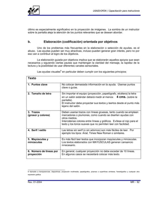 USAID/OFDA / Capacitación para instructores




último es especialmente significativo en la proyección de imágenes. La sombra de un instructor
sobre la pantalla aleja la atención de los puntos relevantes que se desean abordar.


b.                   Elaboración (codificación) orientada por objetivos
       Uno de los problemas más frecuentes en la elaboración o selección de ayudas, es el
abuso. Las ayudas pueden ser muy atractivas, incluso pueden generar gran interés, pero no por
eso van a contribuir al logro de los objetivos.

         La elaboración guiada por objetivos implica que se elaborarán aquellos apoyos que sean
necesarios y siguiendo ciertas pautas que mantengan la claridad del mensaje, la rapidez de la
lectura y la posibilidad de usar diferentes canales sensoriales.

            Las ayudas visuales6 en particular deben cumplir con los siguientes principios:

Texto
1. Puntos clave                             No colocar demasiada información en la ayuda. Úsense puntos
                                            clave o guías.

2. Tamaño de letra                          Sin importar el equipo (proyección, papelógrafo, etcétera) la letra
                                            en un salón estándar deberá medir al menos: 4 cms. (sobre la
                                            pantalla).
                                            El instructor debe proyectar sus textos y leerlos desde el punto más
                                            lejano del salón.

3. Trazos                                   Deben usarse trazos con líneas gruesas, tanto cuando se empleen
(grosor y colores)                          marcadores o plumones, como cuando se diseñen ayudas con
                                            otros medios.
                                            Intercálense colores entre líneas y gráficos. Evítese el rojo para el
                                            texto y los tonos suaves que no permiten leer con facilidad.

4. Serif / estilo                           Las letras sin serif (o sin adornos) son más fáciles de leer. Por
                                            ejemplo los tipos: Arial, Times New Roman o similares.

5. Mayúsculas y                             Es más fácil leer textos que incorporan mayúsculas y minúsculas.
minúsculas                                  Los textos elaborados con MAYÚSCULAS generan cansancio
                                            innecesario.

6. Número de líneas por                     En general, cualquier proyección no debe exceder de 10 líneas.
proyección                                  En algunos casos se necesitará colocar más texto.




6 Aplicable a transparencias, diapositivas, proyección multimedia, papelógrafos, pizarras o superficies similares, franelógrafos y cualquier otra
expresión gráfica.



Rev. 01-2004                                                                                                                         MR - 82
 