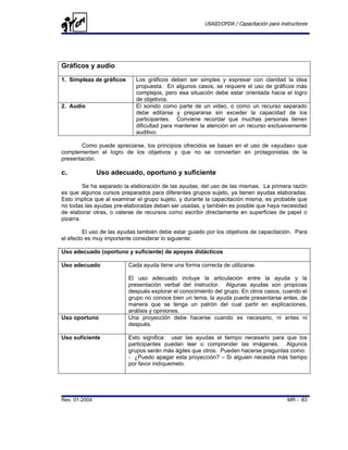 USAID/OFDA / Capacitación para instructores




Gráficos y audio
1. Simpleza de gráficos      Los gráficos deben ser simples y expresar con claridad la idea
                             propuesta. En algunos casos, se requiere el uso de gráficos más
                             complejos, pero esa situación debe estar orientada hacia el logro
                             de objetivos.
2. Audio                     El sonido como parte de un video, o como un recurso separado
                             debe editarse y prepararse sin exceder la capacidad de los
                             participantes. Conviene recordar que muchas personas tienen
                             dificultad para mantener la atención en un recurso exclusivamente
                             auditivo.

       Como puede apreciarse, los principios ofrecidos se basan en el uso de «ayudas» que
complementen el logro de los objetivos y que no se conviertan en protagonistas de la
presentación.

c.             Uso adecuado, oportuno y suficiente
         Se ha separado la elaboración de las ayudas, del uso de las mismas. La primera razón
es que algunos cursos preparados para diferentes grupos sujeto, ya tienen ayudas elaboradas.
Esto implica que al examinar el grupo sujeto, y durante la capacitación misma, es probable que
no todas las ayudas pre-elaboradas deban ser usadas, y también es posible que haya necesidad
de elaborar otras, o valerse de recursos como escribir directamente en superficies de papel o
pizarra.

         El uso de las ayudas también debe estar guiado por los objetivos de capacitación. Para
el efecto es muy importante considerar lo siguiente:

Uso adecuado (oportuno y suficiente) de apoyos didácticos

Uso adecuado              Cada ayuda tiene una forma correcta de utilizarse.

                          El uso adecuado incluye la articulación entre la ayuda y la
                          presentación verbal del instructor. Algunas ayudas son propicias
                          después explorar el conocimiento del grupo. En otros casos, cuando el
                          grupo no conoce bien un tema, la ayuda puede presentarse antes, de
                          manera que se tenga un patrón del cual partir en explicaciones,
                          análisis y opiniones.
Uso oportuno              Una proyección debe hacerse cuando es necesario, ni antes ni
                          después.

Uso suficiente            Esto significa: usar las ayudas el tiempo necesario para que los
                          participantes puedan leer o comprender las imágenes. Algunos
                          grupos serán más ágiles que otros. Pueden hacerse preguntas como:
                          - ¿Puedo apagar esta proyección? – Si alguien necesita más tiempo
                          por favor indíquemelo.




Rev. 01-2004                                                                             MR - 83
 