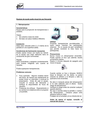 USAID/OFDA / Capacitación para instructores




Equipos de ayuda audio-visual de uso frecuente


1. Retroproyector

Características
Equipo para la proyección de transparencias o
acetatos.

Clases
• De cubierta o base de cristal.
• De base con placa metálica reflectora.
                                                   Utilidad
Instalación                                        Proyectar transparencias pre-elaboradas o
Debe estar colocado entre 2 y 3 metros de la       hacer trazos mientras los participantes
pantalla en una superficie sólida.                 observan. Es un equipo de gran versatilidad
                                                   que permite mantener la vista hacia los
Condiciones de iluminación necesarias              participantes.
Puede usarse incluso con fuerte luz natural.
Es el equipo que mejor definición tiene en         Precauciones
condiciones de gran luminosidad.                   Nunca mueva un retroproyector encendido.
                                                   Puede quemar el foco que además resulta
Trucos                                             sumamente costoso.
Debe encenderse y apagarse constantemente,         Espere 5 minutos después de apagarlo para
para mostrar imágenes solo cuando se               mover el equipo.
necesita.

Puede superponer transparencias.

Problemas comunes
                                                   Cuando cambie un foco o lámpara: NUNCA
                                                   toque la lámpara con los dedos. La grasa
•   Foco quemado: Algunos modelos tienen
                                                   corporal se adhiere a la lámpara y esta se
    dos focos, de manera que rápidamente se
                                                   quemará al ser encendida.
    puede mover un interruptor y continuar la
    presentación. Antes de usar el equipo,
                                                   No abra ni manipule piezas del retroproyector
    consulte el manual del fabricante y
                                                   si no está calificado para el efecto. Existe
    verifique la disponibilidad de focos de
                                                   riesgo de electrificación.
    repuesto.
                                                   Verifique el voltaje antes de conectar cualquier
•   Problemas de enfoque: Especialmente si
                                                   aparato eléctrico.
    se cambia la la distancia entre el proyector
                                                   No raye ni escriba sobre la pantalla o «cama»
    y la pantalla.
                                                   del retroproyector.      Tampoco peque cinta
                                                   adhesiva sobre el cristal.
                                                   Protéjalo de la humedad y la luz directa del sol.

                                                   Antes de operar el equipo, consulte el
                                                   manual del usuario.


Rev. 01-2004                                                                                MR - 85
 