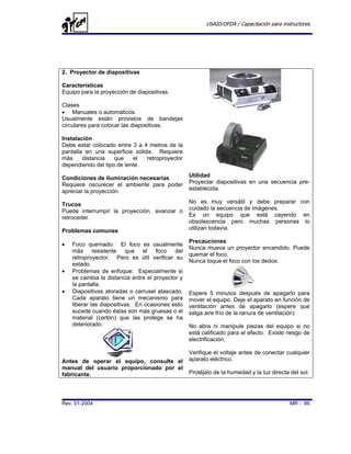 USAID/OFDA / Capacitación para instructores




2. Proyector de diapositivas

Características
Equipo para la proyección de diapositivas.

Clases
• Manuales o automáticos.
Usualmente están provistos de bandejas
circulares para colocar las diapositivas.

Instalación
Debe estar colocado entre 3 a 4 metros de la
pantalla en una superficie sólida. Requiere
más     distancia   que    el   retroproyector
dependiendo del tipo de lente.

Condiciones de iluminación necesarias             Utilidad
Requiere oscurecer el ambiente para poder         Proyectar diapositivas en una secuencia pre-
apreciar la proyección.                           establecida.

Trucos                                            No es muy versátil y debe preparar con
Puede interrumpir la proyección, avanzar o        cuidado la secuencia de imágenes.
retroceder.                                       Es un equipo que está cayendo en
                                                  obsolescencia pero muchas personas lo
Problemas comunes                                 utilizan todavía.

                                                  Precauciones
•   Foco quemado: El foco es usualmente
                                                  Nunca mueva un proyector encendido. Puede
    más resistente que el foco del
                                                  quemar el foco.
    retroproyector. Pero es útil verificar su
                                                  Nunca toque el foco con los dedos:
    estado.
•   Problemas de enfoque: Especialmente si
    se cambia la distancia entre el proyector y
    la pantalla.
•   Diapositivas atoradas o carrusel atascado.    Espere 5 minutos después de apagarlo para
    Cada aparato tiene un mecanismo para          mover el equipo. Deje el aparato en función de
    liberar las diapositivas. En ocasiones esto   ventilación antes de apagarlo (espere que
    sucede cuando éstas son más gruesas o el      salga aire frío de la ranura de ventilación)
    material (cartón) que las protege se ha
    deteriorado.                                  No abra ni manipule piezas del equipo si no
                                                  está calificado para el efecto. Existe riesgo de
                                                  electrificación.

                                                  Verifique el voltaje antes de conectar cualquier
Antes de operar el equipo, consulte el            aparato eléctrico.
manual del usuario proporcionado por el
fabricante.                                       Protéjalo de la humedad y la luz directa del sol.




Rev. 01-2004                                                                               MR - 86
 