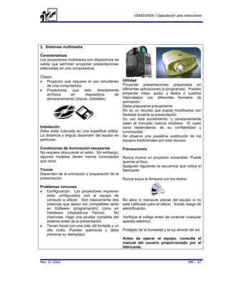 USAID/OFDA / Capacitación para instructores




3. Sistemas multimedia

Características
Los proyectores multimedia son dispositivos de
salida que permiten proyectar presentaciones
elaboradas en una computadora.

Clases
• Proyector que requiere el uso simultáneo       Utilidad
    de una computadora.                          Proyectar presentaciones preparadas en
• Proyectores    que     leen    directamente    diferentes aplicaciones (o programas). Pueden
    archivos    en        dispositivos     de    proyectar video, audio, y textos o cuadros
    almacenamiento (discos, diskettes).          intercalados con diferentes formatos de
                                                 animación.
                                                 Debe prepararse previamente.
                                                 No es un recurso que pueda modificarse con
                                                 facilidad durante la presentación.
                                                 Su uso está aumentando, y constantemente
                                                 salen al mercado nuevos modelos. El costo
Instalación                                      varía dependiendo de su confiabilidad y
Debe estar colocado en una superficie sólida.    luminosidad.
La distancia y ángulo dependen del equipo en     Se observa una paulatina sustitución de los
particular.                                      equipos tradicionales por este recurso.

Condiciones de iluminación necesarias            Precauciones
No requiere obscurecer el salón. Sin embargo,
algunos modelos tienen menos luminosidad         Nunca mueva un proyector encendido. Puede
que otros.                                       quemar el foco.
                                                 Apáguelo siguiendo la secuencia que indica el
Trucos                                           fabricante.
Dependen de la animación y preparación de la
presentación.                                    Nunca toque la lámpara con los dedos:

Problemas comunes
• Configuración. Los proyectores requieren
   estar configurados con el equipo de
   cómputo a utilizar. Son básicamente dos       No abra ni manipule piezas del equipo si no
   sistemas que deben ser compatibles tanto      está calificado para el efecto. Existe riesgo de
   en Software (programación) como en            electrificación.
   Hardware (dispositivos físicos).        No
   improvise, haga una prueba completa del       Verifique el voltaje antes de conectar cualquier
   sistema antes de la presentación.             aparato eléctrico.
• Tienen focos con una vida útil limitada y un
   alto costo. Pueden quemarse y debe            Protéjalo de la humedad y la luz directa del sol.
   preverse su reemplazo.
                                                 Antes de operar el equipo, consulte el
                                                 manual del usuario proporcionado por el
                                                 fabricante.



Rev. 01-2004                                                                              MR - 87
 