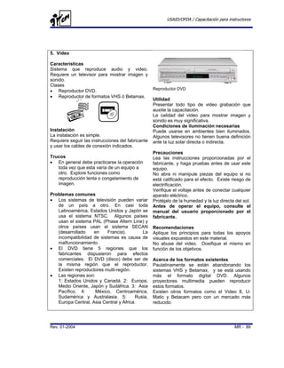 USAID/OFDA / Capacitación para instructores




5. Video

Características
Sistema que reproduce audio y video.
Requiere un televisor para mostrar imagen y
sonido.
Clases
                                                   Reproductor DVD
• Reproductor DVD.
• Reproductor de formatos VHS ó Betamax.
                                                   Utilidad
                                                   Presentar todo tipo de video grabación que
                                                   auxilie la capacitación.
                                                   La calidad del video para mostrar imagen y
                                                   sonido es muy significativa.
                                                   Condiciones de iluminación necesarias
Instalación                                        Puede usarse en ambientes bien iluminados.
La instalación es simple.                          Algunos televisores no tienen buena definición
Requiere seguir las instrucciones del fabricante   ante la luz solar directa o indirecta.
y usar los cables de conexión indicados.
                                                   Precauciones
Trucos                                             Lea las instrucciones proporcionadas por el
• En general debe practicarse la operación         fabricante, y haga pruebas antes de usar este
   toda vez que esta varía de un equipo a          equipo.
   otro. Explore funciones como                    No abra ni manipule piezas del equipo si no
   reproducción lenta o congelamiento de           está calificado para el efecto. Existe riesgo de
   imagen.                                         electrificación.
                                                   Verifique el voltaje antes de conectar cualquier
Problemas comunes                                  aparato eléctrico.
• Los sistemas de televisión pueden variar         Protéjalo de la humedad y la luz directa del sol.
   de un país a otro. En casi toda                 Antes de operar el equipo, consulte el
   Latinoamérica, Estados Unidos y Japón se        manual del usuario proporcionado por el
   usa el sistema NTSC. Algunos países             fabricante.
   usan el sistema PAL (Phase Altern Line) y
   otros países usan el sistema SECAN              Recomendaciones
   (desarrollado    en     Francia).       La      Aplique los principios para todas los apoyos
   incompatibilidad de sistemas es causa de        visuales expuestos en este material.
   malfuncionamiento.                              No abuse del video. Dosifique el mismo en
• El DVD tiene 5 regiones que los                  función de los objetivos.
   fabricantes dispusieron para efectos
   comerciales. El DVD (disco) debe ser de         Acerca de los formatos existentes
   la misma región que el reproductor.             Paulatinamente se están abandonando los
   Existen reproductores multi-región.             sistemas VHS y Betamax, y se está usando
• Las regiones son:                                más el formato digital DVD. Algunos
   1: Estados Unidos y Canadá. 2: Europa,          proyectores multimedia pueden reproducir
   Medio Oriente, Japón y Sudáfrica. 3: Asia       estos formatos.
   Pacífico. 4:      México, Centroamérica,        Existen otros formatos como el Video 8, U-
   Sudamérica y Australasia. 5:         Rusia,     Matic y Betacam pero con un mercado más
   Europa Central, Asia Central y África.          reducido.




Rev. 01-2004                                                                                MR - 89
 