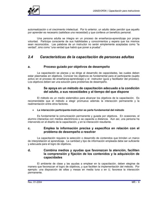 USAID/OFDA / Capacitación para instructores




autorrealización o el crecimiento intelectual. Por lo anterior, un adulto debe percibir que aquello
por aprender es necesario (satisface una necesidad) y que conlleva un beneficio personal.

        Una persona adulta se integra en un proceso de enseñanza-aprendizaje por propia
voluntad. Participa consciente de sus habilidades y conocimientos y espera que los mismos
sean reconocidos. Las palabras de un instructor no serán simplemente aceptadas como “la
verdad”, sino como “una verdad que habrá que poner a prueba”.


2.4        Características de la capacitación de personas adultas

a.             Proceso guiado por objetivos de desempeño
        La capacitación se planea y se dirige al desarrollo de capacidades, las cuales deben
estar plasmadas en objetivos. Conocer los objetivos es fundamental para el participante (sujeto
activo en el proceso de enseñanza-aprendizaje) y el instructor (guía y facilitador del proceso).
Los objetivos deben ser una solución para problemas de desempeño.

b.             Se apoya en un método de capacitación adecuado a la condición
               del adulto, a sus necesidades y al tiempo del que dispone
        El método es un medio sistemático para alcanzar los objetivos de la capacitación. Es
recomendable que el método a elegir promueva además la interacción permanente y la
realimentación entre otros factores.

     •   La interacción participante-instructor es parte fundamental del método

        Es fundamental la comunicación permanente y guiada por objetivos. En ocasiones, el
alumno interactúa con medios electrónicos o se capacita a distancia. Aún así, una persona ha
intervenido en el diseño de la capacitación, y en la interacción resultante.

c.             Emplea la información precisa y específica en relación con el
               problema de desempeño a resolver
        La capacitación requiere la selección o desarrollo de contenidos que brinden un marco
de interpretación al aprendizaje. La cantidad y tipo de información empleada debe ser suficiente
y adecuada para el logro de objetivos.

d.             Combina medios y ayudas que favorezcan la atención, faciliten
               la comprensión y fijación de los contenidos y la adquisición de
               capacidades
       El ambiente de clase y las ayudas a emplear en la capacitación, deben elegirse de
manera que favorezcan el logro de objetivos, y que faciliten la implementación del método. Por
ejemplo: una disposición de sillas y mesas en media luna o en U, favorece la interacción
permanente.


Rev. 01-2004                                                                                MR - 9
 