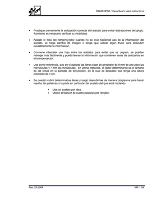 USAID/OFDA / Capacitación para instructores




•   Practique previamente la colocación correcta del acetato para evitar distracciones del grupo.
    Asimismo es necesario verificar su visibilidad.

•   Apagar el foco del retroproyector cuando no se esté haciendo uso de la información del
    acetato, se haga cambio de imagen o tenga que utilizar algún truco para descubrir
    paulatinamente la información.

•   Conviene intercalar una hoja entre los acetatos para evitar que se peguen, se puedan
    manejar más fácilmente y pueda leerse la información que contienen antes de colocarlos en
    el retroproyector.

•   Use como referencia, que en el acetato las letras sean de alrededor de 9 mm de alto para las
    mayúsculas y 7 mm las minúsculas. En última instancia, el factor determinante es el tamaño
    de las letras en la pantalla de proyección, en la cual es deseable que tenga una altura
    promedio de 4 cm.

•   Se pueden cubrir determinadas áreas y luego descubrirlas de manera progresiva para hacer
    resaltar las palabras o la parte en particular del acetato del que está hablando.

                •   Use un acetato por idea.
                •   Utilice alrededor de cuatro palabras por renglón.




Rev. 01-2004                                                                               MR - 94
 