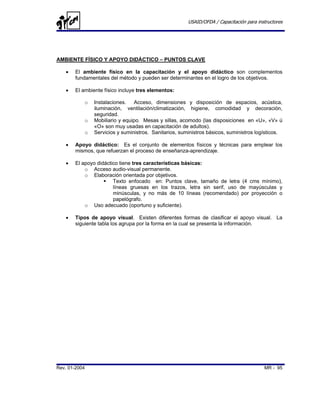 USAID/OFDA / Capacitación para instructores




AMBIENTE FÍSICO Y APOYO DIDÁCTICO – PUNTOS CLAVE

   •   El ambiente físico en la capacitación y el apoyo didáctico son complementos
       fundamentales del método y pueden ser determinantes en el logro de los objetivos.

   •   El ambiente físico incluye tres elementos:

           o   Instalaciones. Acceso, dimensiones y disposición de espacios, acústica,
               iluminación, ventilación/climatización, higiene, comodidad y decoración,
               seguridad.
           o   Mobiliario y equipo. Mesas y sillas, acomodo (las disposiciones en «U», «V» ú
               «O» son muy usadas en capacitación de adultos).
           o   Servicios y suministros. Sanitarios, suministros básicos, suministros logísticos.

   •   Apoyo didáctico: Es el conjunto de elementos físicos y técnicas para emplear los
       mismos, que refuerzan el proceso de enseñanza-aprendizaje.

   •   El apoyo didáctico tiene tres características básicas:
           o Acceso audio-visual permanente.
           o Elaboración orientada por objetivos.
                       Texto enfocado en: Puntos clave, tamaño de letra (4 cms mínimo),
                       líneas gruesas en los trazos, letra sin serif, uso de mayúsculas y
                       minúsculas, y no más de 10 líneas (recomendado) por proyección o
                       papelógrafo.
           o Uso adecuado (oportuno y suficiente).

   •   Tipos de apoyo visual. Existen diferentes formas de clasificar el apoyo visual. La
       siguiente tabla los agrupa por la forma en la cual se presenta la información.




Rev. 01-2004                                                                             MR - 95
 