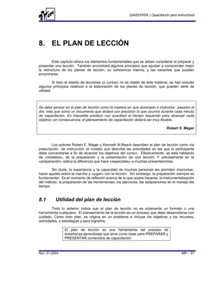USAID/OFDA / Capacitación para instructores




8. EL PLAN DE LECCIÓN

        Este capítulo ofrece los elementos fundamentales que se deben considerar al preparar y
presentar una lección. También encontrará algunos principios que ayudan a comprender mejor
la estructura de los planes de lección, su coherencia interna, y las variantes que pueden
encontrarse.

          Si bien el diseño de lecciones (o cursos) no es objeto de este material, se han incluido
algunos principios relativos a la elaboración de los planes de lección, que pueden serle de
utilidad.



Se debe pensar en el plan de lección como la manera en que alumnado e Instructor pasarán el
día, más que como un documento que dictará con precisión lo que ocurrirá durante cada minuto
de capacitación. Es imposible predecir con exactitud el tiempo requerido para alcanzar cada
objetivo; en consecuencia, el planeamiento de capacitación deberá ser muy flexible.

                                                                                 Robert S. Mager



        Los autores Robert F. Mager y Kenneth M.Beach describen el plan de lección como «la
prescripción de instrucción, el modelo que describe las actividades en las que el participante
debe concentrarse a fin de alcanzar los objetivos del curso». Efectivamente, se está hablando
de «modelos», de la preparación y la presentación de una lección. Y precisamente en la
«preparación» radica la diferencia que hace «especiales» a muchas presentaciones.

        Sin duda, la experiencia y la capacidad de muchas personas les permiten improvisar,
hacer ajustes sobre la marcha y «jugar» con la lección. Sin embargo, la preparación siempre es
fundamental. Es el momento de reflexión acerca de lo que quiere hacerse, la instrumentalización
del método, la preparación de las herramientas, los ejercicios, las adaptaciones en el manejo del
tiempo.


8.1       Utilidad del plan de lección
        Todo lo anterior indica que el plan de lección no es solamente un formato o una
herramienta cualquiera. El planeamiento de la lección es un proceso que debe desarrollarse con
cuidado. Como todo plan, se origina en un problema e incluye los objetivos y los recursos,
actividades, y estrategias y para lograrlos.

                El plan de lección es una herramienta del proceso de
                enseñanza-aprendizaje que sirve como base para PREPARAR y
                PRESENTAR contenidos de capacitación.



Rev. 01-2004                                                                               MR - 97
 