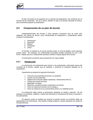 USAID/OFDA / Capacitación para instructores




        El plan de lección es la expresión de un proceso de preparación, que comienza con el
dominio de los contenidos. No es lo mismo, diseñar un plan (y la lección asociada al mismo),
que únicamente preparar la presentación.


8.2       Componentes de un plan de lección

        Independientemente del formato y otros aspectos accesorios (que se verán más
adelante), los planes de lección como herramientas de preparación y presentación deben
contener 5 componentes:

            1.     Introducción
            2.     Desarrollo
            3.     Repaso
            4.     Evaluación
            5.     Cierre

       El formato, el material en el cual se escriba el plan, el nivel de detalle y otros aspectos
pueden variar. Sin embargo, los componentes enunciados estarán presentes de una u otra
forma. Nótese que los 5 componentes expresan también 5 etapas lógicas de la lección.

        A continuación se aborda cada componente con mayor detalle.

8.2.1       Introducción
        La introducción es fundamental para motivar a los participantes, informarles acerca del
cometido de la lección, aquello que se realizará, y promover el ambiente deseado en la
capacitación.

        Usualmente se presenta la siguiente información:

               •   Instructor que presentará la lección y su asistente.
               •   Lección que se presentará.
               •   Objetivos de la lección (deben explicarse y relacionarse entre sí).
               •   Tiempo que durará la lección.
               •   Materiales a emplear.
               •   Ejercicios y pruebas durante y posteriores a la lección.
               •   Cómo se relaciona la lección con su trabajo y
               •   Cómo se relaciona con su conocimiento previo y su habilidad actual.

         La introducción debe motivar al participante, despertar su interés y atención. Es útil
preparar una anécdota, metáfora o medio para demostrar la importancia del tema e incentivar a
los participantes.

         En algunos cursos es posible que durante la primera lección se conozcan todos los
participantes y los instructores. Eso facilita el trabajo posterior y puede realizarse con auxilio de
diversas técnicas.

Rev. 01-2004                                                                                MR - 98
 