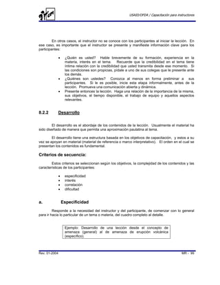 USAID/OFDA / Capacitación para instructores




         En otros casos, el instructor no se conoce con los participantes al iniciar la lección. En
ese caso, es importante que el instructor se presente y manifieste información clave para los
participantes:

               •    ¿Quién es usted? Hable brevemente de su formación, experiencia en la
                    materia, interés en el tema. Recuerde que la credibilidad en el tema tiene
                    íntima relación con la credibilidad que usted transmita desde ese momento. Si
                    las condiciones son propicias, pídale a uno de sus colegas que le presente ante
                    los demás.
               •    ¿Quiénes son ustedes? Conozca al menos en forma preliminar a sus
                    participantes. Si le es posible, inicie esta etapa informalmente, antes de la
                    lección. Promueva una comunicación abierta y dinámica.
               •    Presente entonces la lección. Haga una relación de la importancia de la misma,
                    sus objetivos, el tiempo disponible, el trabajo de equipo y aquellos aspectos
                    relevantes.


8.2.2       Desarrollo

        El desarrollo es el abordaje de los contenidos de la lección. Usualmente el material ha
sido diseñado de manera que permita una aproximación paulatina al tema.

        El desarrollo tiene una estructura basada en los objetivos de capacitación, y estos a su
vez se apoyan en material (material de referencia o marco interpretativo). El orden en el cual se
presentan los contenidos es fundamental.

Criterios de secuencia:
        Estos criterios se seleccionan según los objetivos, la complejidad de los contenidos y las
características de los participantes:

               •    especificidad
               •    interés
               •    correlación
               •    dificultad


a.                 Especificidad
         Responde a la necesidad del instructor y del participante, de comenzar con lo general
para ir hacia lo particular de un tema o materia, del cuadro completo al detalle.


                    Ejemplo: Desarrollo de una lección desde el concepto de
                    amenaza (general) al de amenaza de erupción volcánica
                    (específico).



Rev. 01-2004                                                                                 MR - 99
 