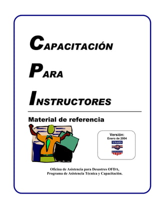 CAPACITACIÓN
PARA
INSTRUCTORES
Material de referencia

                                           Versión:
                                         Enero de 2004




       Oficina de Asistencia para Desastres OFDA,
     Programa de Asistencia Técnica y Capacitación.
 