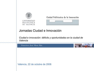 Jornadas Ciudad e Innovación

 Ciudad e innovación: déficits y oportunidades en la ciudad de
 Valencia
   Francisco José Mora Más




Valencia, 22 de octubre de 2008
 