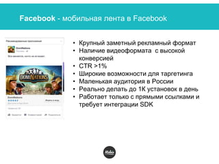 Facebook - мобильная лента в Facebook
• Крупный заметный рекламный формат
• Наличие видеоформата с высокой
конверсией
• СTR >1%
• Широкие возможности для таргетинга
• Маленькая аудитория в России
• Реально делать до 1К установок в день
• Работает только с прямыми ссылками и
требует интеграции SDK
 