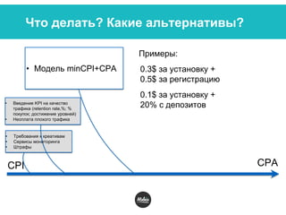 Что делать? Какие альтернативы?
CPI CPA
• Требования к креативам
• Сервисы мониторинга
• Штрафы
• Введение KPI на качество
трафика (retention rate,%; %
покупок; достижение уровней)
• Неоплата плохого трафика
• Модель minCPI+CPA
Примеры:
0.3$ за установку +
0.5$ за регистрацию
0.1$ за установку +
20% с депозитов
 