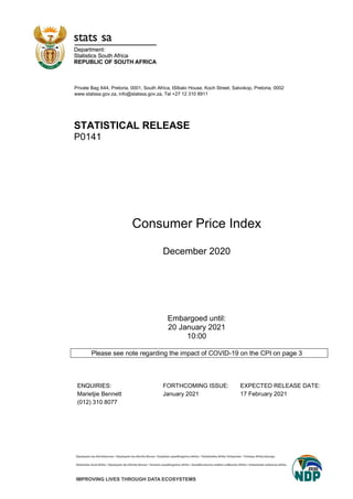 Private Bag X44, Pretoria, 0001, South Africa, ISIbalo House, Koch Street, Salvokop, Pretoria, 0002
www.statssa.gov.za, info@statssa.gov.za, Tel +27 12 310 8911
STATISTICAL RELEASE
P0141
Consumer Price Index
December 2020
Embargoed until:
20 January 2021
10:00
Please see note regarding the impact of COVID-19 on the CPI on page 3
ENQUIRIES: FORTHCOMING ISSUE: EXPECTED RELEASE DATE:
Marietjie Bennett January 2021 17 February 2021
(012) 310 8077
 