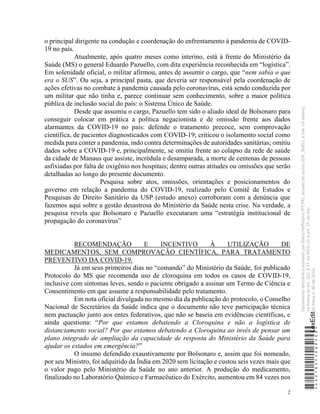 2
o principal dirigente na condução e coordenação do enfrentamento à pandemia de COVID-
19 no país.
Atualmente, após quatro meses como interino, está à frente do Ministério da
Saúde (MS) o general Eduardo Pazuello, com dita experiência reconhecida em “logística”.
Em solenidade oficial, o militar afirmou, antes de assumir o cargo, que “nem sabia o que
era o SUS”. Ou seja, a principal pasta, que deveria ser responsável pela coordenação de
ações efetivas no combate à pandemia causada pelo coronavírus, está sendo conduzida por
um militar que não tinha e, parece continuar sem conhecimento, sobre a maior política
pública de inclusão social do país: o Sistema Único de Saúde.
Desde que assumiu o cargo, Pazuello tem sido o aliado ideal de Bolsonaro para
conseguir colocar em prática a política negacionista e de omissão frente aos dados
alarmantes da COVID-19 no país: defende o tratamento precoce, sem comprovação
científica, de pacientes diagnosticados com COVID-19; criticou o isolamento social como
medida para conter a pandemia, indo contra determinações de autoridades sanitárias; omitiu
dados sobre a COVID-19 e, principalmente, se omitiu frente ao colapso da rede de saúde
da cidade de Manaus que assiste, incrédula e desamparada, a morte de centenas de pessoas
asfixiadas por falta de oxigênio nos hospitais; dentre outras atitudes ou omissões que serão
detalhadas ao longo do presente documento.
Pesquisa sobre atos, omissões, orientações e posicionamentos do
governo em relação a pandemia do COVID-19, realizado pelo Comitê de Estudos e
Pesquisas de Direito Sanitário da USP (estudo anexo) corroboram com a denúncia que
fazemos aqui sobre a gestão desastrosa do Ministério da Saúde nesta crise. Na verdade, a
pesquisa revela que Bolsonaro e Pazuello executaram uma “estratégia institucional de
propagação do coronavírus”
RECOMENDAÇÃO E INCENTIVO À UTILIZAÇÃO DE
MEDICAMENTOS, SEM COMPROVAÇÃO CIENTÍFICA, PARA TRATAMENTO
PREVENTIVO DA COVID-19.
Já em seus primeiros dias no “comando” do Ministério da Saúde, foi publicado
Protocolo do MS que recomenda uso de cloroquina em todos os casos de COVID-19,
inclusive com sintomas leves, sendo o paciente obrigado a assinar um Termo de Ciência e
Consentimento em que assume a responsabilidade pelo tratamento.
Em nota oficial divulgada no mesmo dia da publicação do protocolo, o Conselho
Nacional de Secretários da Saúde indica que o documento não teve participação técnica
nem pactuação junto aos entes federativos, que não se baseia em evidências científicas, e
ainda questiona: “Por que estamos debatendo a Cloroquina e não a logística de
distanciamento social? Por que estamos debatendo a Cloroquina ao invés de pensar um
plano integrado de ampliação da capacidade de resposta do Ministério da Saúde para
ajudar os estados em emergência?”
O insumo defendido exaustivamente por Bolsonaro e, assim que foi nomeado,
por seu Ministro, foi adquirido da Índia em 2020 sem licitação e custou seis vezes mais que
o valor pago pelo Ministério da Saúde no ano anterior. A produção do medicamento,
finalizado no Laboratório Químico e Farmacêutico do Exército, aumentou em 84 vezes nos
*CD218251060500*
LexEdit
Documento
eletrônico
assinado
por
Gleisi
Hoffmann
(PT/PR),
através
do
ponto
SDR_56451,
e
(ver
rol
anexo),
na
forma
do
art.
102,
§
1º,
do
RICD
c/c
o
art.
2º,
do
Ato
da
Mesa
n.
80
de
2016.
 
