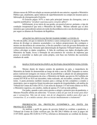 3
últimos meses de 2020 em relação ao mesmo período do ano anterior, segundo o Ministério
Público que, atualmente, apura indícios de superfaturamento na compra de insumos para a
fabricação de cloroquina pelo Exército.
O Exército pagou 167% a mais pelo principal insumo da cloroquina, com a
seguinte justificativa: “produzir esperança para corações aflitos”.
Infelizmente, já no início de sua gestão, era possível prever, portanto, o tipo de
condução irresponsável que teria o Ministério da Saúde. Mesmo sabendo que os dois
ministros que o precederam saíram em razão da discordância com o uso da cloroquina optou
por seguir os ditames do Presidente da República.
APAGÃO NA DIVULGAÇÃO DE DADOS SOBRE A COVID-19.
No mês de junho, em que os números de mortes e casos começavam a se agravar, Pazuello
deixou de divulgar os números acumulados e os índices proporcionais dos contágios e
mortes em decorrência do coronavírus, a fim de camuflar o caos do governo Bolsonaro no
enfrentamento da crise. Somente após determinação do Supremo Tribunal Federal, o órgão
voltou a divulgar os dados completos. A falta de confiança nos dados divulgados pelo
Ministério da Saúde, levou à formação de um consórcio de veículos de imprensa, que
passou a consolidar os dados por conta própria, com base nos boletins das secretarias
estaduais de saúde.
BAIXA TESTAGEM DA POPULAÇÃO PARA DIAGNÓSTICO DA COVID-
19.
Mesmo diante do trágico cenário da pandemia no país, a inoperância do
Ministério da Saúde foi demonstrada ao longo de todo o ano de 2020. Enquanto os outros
países realizavam testagens em massa a fim de possibilitar a adoção de um planejamento
estratégico para enfrentamento da crise, o Ministério da Saúde, que previu 24,2 milhões de
exames RT-PCR no SUS até dezembro, tinha realizado, até novembro, somente 20% dos
testes. A pasta prometeu também insumos para a entrega de kits completos a estados e
municípios, mas os negócios foram travados por suspeita de irregularidades, sob análise do
Tribunal de Contas da União (TCU). Com meta de alcançar 115 mil testes diários no SUS,
o Ministério registrou, em outubro, média de apenas 27,3 mil na rede pública.
Em junho, quando o país estava prestes a atingir o primeiro pico da pandemia, o
Ministro Pazuello afirma em entrevista: “Criaram a ideia de que tem de testar para dizer
que é coronavírus. Não tem de testar, tem de ter diagnóstico médico para dizer que é
coronavírus. E, se o médico atestar, deve-se iniciar imediatamente o tratamento”
PRIORIZAÇÃO DA PROTEÇÃO ECONÔMICA AO INVÉS DA
PROTEÇÃO À VIDA
Ao analisar o perfil de gastos do governo federal no combate a pandemia, o
Tribunal de Contas da União verificou que, dos R$ 286,5 bilhões de reais já pagos até
31/07/2020, apenas R$ 22,06 bi (7.67%), referiam-se diretamente ao combate da doença.
*CD218251060500*
LexEdit
Documento
eletrônico
assinado
por
Gleisi
Hoffmann
(PT/PR),
através
do
ponto
SDR_56451,
e
(ver
rol
anexo),
na
forma
do
art.
102,
§
1º,
do
RICD
c/c
o
art.
2º,
do
Ato
da
Mesa
n.
80
de
2016.
 