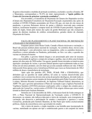 4
Já gastos relacionados a medidas de proteção econômica, excluindo o auxílio a Estados, DF
e Municípios, correspondiam a 78.35% do total, representando a “opção política do
Centro de Governo de priorizar a proteção econômica”.
Em novembro, a Consultoria de Orçamento da Câmara dos Deputados revelou
(Câmara dos Deputados/Consultoria de Orçamento/Execução orçamentária das ações de
combate à COVID-19/Dados acumulados até 20.nov.20) que, em mais de oito meses de
pandemia, o governo Bolsonaro deixou de gastar o dinheiro reservado para contratar
médicos, reestruturar hospitais e comprar testes de COVID-19 para presídios. Segundo os
dados do órgão, foram pelo menos dez ações da gestão Bolsonaro que não avançaram,
apesar da abertura imediata de créditos extraordinários, gerados dentro do chamado
Orçamento de Guerra.
FALTA DE PLANEJAMENTO E PLANO NACIONAL DE IMUNIZAÇÃO
ATRASADO E INCONSISTENTE
Enquanto países como Reino Unido, Canadá e Rússia iniciavam a vacinação, o
Brasil não possuía nenhum plano nacional de vacinação. Ao contrário disso, travava uma
“guerra ideológica”, com adversários reais ou imaginários, sobre os caminhos técnicos e
científicos a serem adotados na Pandemia, politizando, ao fim e ao cabo, a questão das
vacinas em desenvolvimento.
Em julho, o governo federal chegou a ser pressionado pelo setor de insumos
sobre a necessidade de agilizar a compra de seringas e agulhas, mas só abriu uma licitação
apenas três dias antes de 2020 acabar. Em agosto, quando foram iniciadas as tratativas para
aquisição e produção de vacina, o governo federal apostou equivocadamente todas as suas
fichas em um único produtor, um erro fatal que já está custando milhares de vida. O Brasil
tinha acordo firme apenas com a AstraZeneca/Oxford, que visava ao fornecimento de 100,4
milhões de doses e transferência de tecnologia.
Após ação dos partidos (PT, PSOL, PCdoB, PSB e CIDADANIA), que
defendem que as questões de saúde pública, tal como as vacinas desenvolvidas para
combater o novo coronavírus devem estar acima de posições ideológicas, devendo todos os
potenciais medicamentos serem tratados de forma igualitária pelo Poder Executivo Federal,
o relator, Ministro Ricardo Lewandowski, do Supremo Tribunal Federal, determinou, na
ADPF 756, que o governo apresentasse o Plano de vacinação e que a Agência Nacional de
Vigilância Sanitária (ANVISA) prestasse explicações sobre o estágio dos estudos para a
aprovação da CoronaVac, vacina contra a COVID-19 de origem chinesa que estava sendo
testada no Brasil pelo Instituto Butantan.
Somente em 12 de dezembro de 2020, a Advocacia Geral da União entregou ao
STF, o Plano Nacional de Operacionalização da Vacinação contra a COVID-19. O
documento, no entanto, não indicava data para o início da vacinação, nem cronograma de
vacinação, não descrevia a participação de estados e municípios e ignorava a vacina
CoronaVac, produzida pelo Instituto Butantan, de São Paulo (por razões exclusivamente
políticas, diante da concorrência com o governador do estado).
Até o início de janeiro, o órgão mantinha a sua lentidão para incorporação de
vacinas, martelando em apenas um tipo e estabelecendo guerra a um conjunto de outras
*CD218251060500*
LexEdit
Documento
eletrônico
assinado
por
Gleisi
Hoffmann
(PT/PR),
através
do
ponto
SDR_56451,
e
(ver
rol
anexo),
na
forma
do
art.
102,
§
1º,
do
RICD
c/c
o
art.
2º,
do
Ato
da
Mesa
n.
80
de
2016.
 