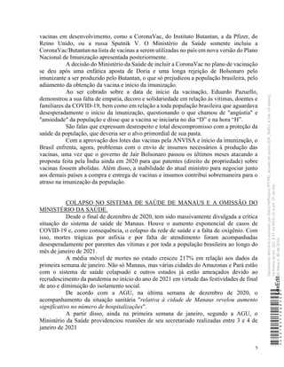 5
vacinas em desenvolvimento, como a CoronaVac, do Instituto Butantan, a da Pfizer, do
Reino Unido, ou a russa Sputnik V. O Ministério da Saúde somente incluiu a
CoronaVac/Butantan na lista de vacinas a serem utilizadas no país em nova versão do Plano
Nacional de Imunização apresentada posteriormente.
A decisão do Ministério da Saúde de incluir a CoronaVac no plano de vacinação
se deu após uma enfática aposta de Doria e uma longa rejeição de Bolsonaro pelo
imunizante a ser produzido pelo Butantan, o que só prejudicou a população brasileira, pelo
adiamento da obtenção da vacina e início da imunização.
Ao ser cobrado sobre a data de início da vacinação, Eduardo Pazuello,
demonstrou a sua falta de empatia, decoro e solidariedade em relação às vítimas, doentes e
familiares da COVID-19, bem como em relação a toda população brasileira que aguardava
desesperadamente o início da imunização, questionando o que chamou de "angústia" e
"ansiedade" da população e disse que a vacina se iniciaria no dia “D” e na hora “H”.
São falas que expressam desrespeito e total descompromisso com a proteção da
saúde da população, que deveria ser o alvo primordial de sua pasta.
Com a aprovação dos lotes das vacinas pela ANVISA e início da imunização, o
Brasil enfrenta, agora, problemas com o envio de insumos necessários à produção das
vacinas, uma vez que o governo de Jair Bolsonaro passou os últimos meses atacando a
proposta feita pela Índia ainda em 2020 para que patentes (direito de propriedade) sobre
vacinas fossem abolidas. Além disso, a inabilidade do atual ministro para negociar junto
aos demais países a compra e entrega de vacinas e insumos contribui sobremaneira para o
atraso na imunização da população.
COLAPSO NO SISTEMA DE SAÚDE DE MANAUS E A OMISSÃO DO
MINISTÉRIO DA SAÚDE.
Desde o final de dezembro de 2020, tem sido massivamente divulgada a crítica
situação do sistema de saúde de Manaus. Houve o aumento exponencial de casos de
COVID-19 e, como consequência, o colapso da rede de saúde e a falta de oxigênio. Com
isso, mortes trágicas por asfixia e por falta de atendimento foram acompanhadas
desesperadamente por parentes das vítimas e por toda a população brasileira ao longo do
mês de janeiro de 2021.
A média móvel de mortes no estado cresceu 217% em relação aos dados da
primeira semana de janeiro. Não só Manaus, mas várias cidades do Amazonas e Pará estão
com o sistema de saúde colapsado e outros estados já estão ameaçados devido ao
recrudescimento da pandemia no início do ano de 2021 em virtude das festividades de final
de ano e diminuição do isolamento social.
De acordo com a AGU, na última semana de dezembro de 2020, o
acompanhamento da situação sanitária "relativa à cidade de Manaus revelou aumento
significativo no número de hospitalizações".
A partir disso, ainda na primeira semana de janeiro, segundo a AGU, o
Ministério da Saúde providenciou reuniões de seu secretariado realizadas entre 3 e 4 de
janeiro de 2021
*CD218251060500*
LexEdit
Documento
eletrônico
assinado
por
Gleisi
Hoffmann
(PT/PR),
através
do
ponto
SDR_56451,
e
(ver
rol
anexo),
na
forma
do
art.
102,
§
1º,
do
RICD
c/c
o
art.
2º,
do
Ato
da
Mesa
n.
80
de
2016.
 